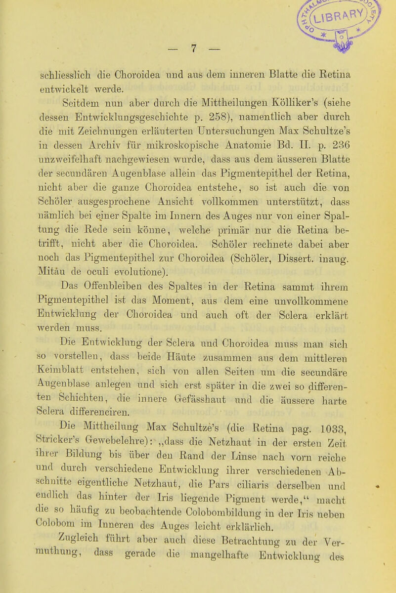 schliesslich die Choroidea und aus dem inneren Blatte die Retina entwickelt werde. Seitdem nun aber durch die Mittheilungen Kölliker's (siehe dessen Entwicklungsgeschichte p. 258), namentlich aber durch die mit Zeichnungen erläuterten Untersuchungen Max Schultze's in dessen Archiv für mikroskopische Anatomie Bd. II. p. 236 unzweifelhaft nachgewiesen wurde, dass aus dem äusseren Blatte der secundären Augenblase allein das Pigmentepithel der Retina, nicht aber die ganze Choroidea entstehe, so ist auch die von Schüler ausgesprochene Ansicht vollkommen unterstützt, dass nämlich bei einer Spalte im Innern des Auges nur von einer Spal- tung die Rede sein könne, welche primär nur die Retina be- trifft, nicht aber die Choroidea. Schöler rechnete dabei aber noch das Pigmentepithel zur Choroidea (Schöler, Dissert. inaug. Mitäu de oculi evolutione). Das Offenbleiben des Spaltes in der Retina sammt ihrem Pigmentepithel ist das Moment, aus dem eine unvollkommene Entwickhing der Choroidea und auch oft der Sclera erklärt werden muss. Die Entwicklung der Sclera und Choroidea muss man sich so vorstellen, dass beide Häute zusammen aus dem mittleren Keimblatt entstehen, sich von allen Seiten um die secundäre Augenblase anlegen und sich erst später in die zwei so differeu- ten Schichten, die innere Ciefässhaut und die äussere harte Sclera differenciren. Die Mittheilung Max Schultze's (die Retina pag. 1033, Striekels Gewebelehre): „dass die Netzhaut in der ersten Zeit ihrer Bildung bis über den Rand der Linse nach vorn reiche und durch verschiedene Entwicklung ihrer verschiedenen Ab- schnitte eigentliche Netzhaut, die Pars eiliaris derselben und endlich das hinter der Iris liegende Pigment werde, machl die so häufig zu beobachtende Colobombildung in der Iris neben Colobom im Inneren des Auges leicht erklärlich. Zugleich führt aber auch diese Betrachtung zu der Ver- muthuug, dass gerade die mangelhafte Entwicklung des