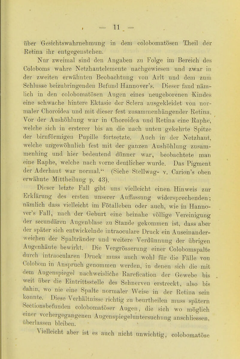 über Gesichtswahrnehmung in dem colobomatösen Theil der Retina ihr entgegenstehen. Nur zweimal sind den Angaben zu Folge im Bereich des Coloboms wahre Netzhautelemente nachgewiesen und zwar in der zweiten erwähnten Beobachtung von Arlt und dem zum Schlüsse beizubringenden Befund Hannovers. Dieser fand näm- lich in den colobomatösen Augen eines neugeborenen -Kindts eine schwache hintere Ektasie der Sclera ausgekleidet von nor- maler Choroidea und mit dieser fest zusammenhängender Retina. Vor der Aushöhlung war in Choroidea und Retina eine Raphe, welche sich in ersterer bis an die nach unten gekehrte Spitze der birnförmigen Pupille fortsetzte. Auch in' der Netzhaut, welche ungewöhnlich fest mit der ganzen Aushöhlung zusam- menhing und hier bedeutend dünner war, beobachtete mau eine Raphe, welche nach vorne deutlicher wurde. Das Pigment der Aderhaut war normal. (Siehe Stellwag- v. Carion's oben erwähnte Mittheilung p. 43). Dieser letzte Fall gibt uns vielleicht einen, Hinweis zur Erklärung des ersten unserer Auffassung widersprechenden; nämlich dass vielleicht im Fötalleben oder auch, wie in Hanno- vers Fall, nach der Geburt eine beinahe völlige Vereinigung der secunclären Augenblase zu Stande gekommen ist, dass aber der später sich entwickelnde intraoculare Druck ein Auseinander- weichen der Spaltränder und weitere Verdünnung der übrigen Augenhäute bewirkt. Die Vergrösserung einer Colobomspalte durch intraocularen Druck muss auch wohl für die Fälle von Colobom in Anspruch genommen werden, in denen sich die mit dem Augenspiegel nachweisliche Rareficatiou der Gewebe bis weit über die Eintrittsstelle des Sehnerven erstreckt, also bis dahin, wo nie eine Spalte normaler Weise in der Retina sein konnte. Diese Verhältnisse richtig zu beurtheilen muss spätem Sectioüsbefunden colobomatöser Augen, die sich wo möglich einer vorhergegangenen Augenspiegeluntersuchung anschließen, überlassen bleiben. Vielleicht aber ist es auch nicht unwichtig, Cöbbomatöse