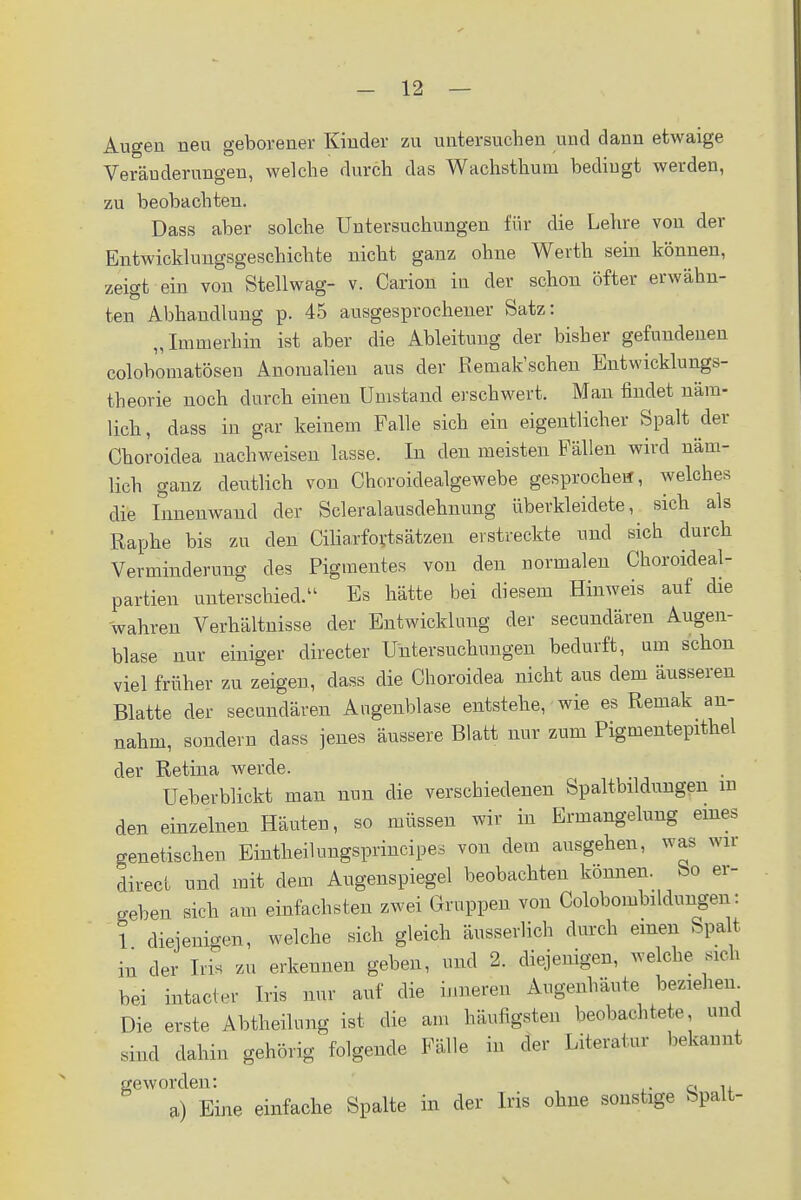 Augen neu geborener Kinder zu untersuchen und dann etwaige Veränderungen, welche durch das Wachsthum bedingt werden, zu beobachten. Dass aber solche Untersuchungen für die Lehre von der Entwicklungsgeschichte nicht ganz ohne Werth sein können, zeigt ein von Stellwag- v. Carion in der schon öfter erwähn- ten Abhandlung p. 45 ausgesprochener Satz: „Immerhin ist aber die Ableitung der bisher gefundenen colobomatösen Anomalien aus der Remakschen Entwicklungs- theorie noch durch einen Umstand erschwert. Man findet näm- lich, dass in gar keinem Falle sich ein eigentlicher Spalt ^der Choroidea nachweisen lasse. In den meisten Fällen wird näm- lich ganz deutlich vou Choroidealgewebe gesprochen, welches die Innenwand der Scleralausdehnung überkleidete, sich als Raphe bis zu den Ciliarfortsätzen eistreckte und sich durch Verminderung des Pigmentes von den normalen Choroideal- partien unterschied. Es hätte bei diesem Hinweis auf die wahren Verhältnisse der Entwicklung der secundären Augen- blase nur einiger directer Untersuchungen bedurft, um schon viel früher zu zeigen, dass die Choroidea nicht aus dem äusseren Blatte der secundären Angenblase entstehe, wie es Remak an- nahm, sondern dass jenes äussere Blatt nur zum Pigmentepithel der Retina werde. Ueberblickt man nun die verschiedenen Spaltbildungen m den einzelnen Häuten, so müssen wir in Ermangelung eines genetischen Eintheilungsprincipes von dem ausgehen, was wir direct und mit dem Augenspiegel beobachten können. So er- geben sich am einfachsten zwei Gruppen von Colobombildungen: 1 diejenigen, welche sich gleich äusserlich durch einen Spalt in der Tris zu erkennen geben, und 2. diejenigen, welche sich bei intacter Iris nur auf die inneren Augenhäute beziehen. Die erste Abtheilung ist die am häufigsten beobachtete, und sind dahin gehörig folgende Fälle in der Literatur bekannt geworden: Q u ») Eine einfache Spalte in der Iris ohne sonstige Spalt-