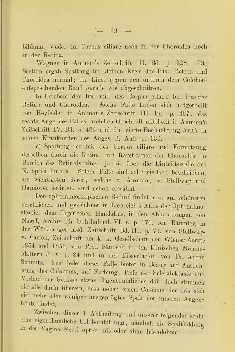 bildnug, weder im Corpus ciliare noch in der Choroidea noch in der Retina. Wagner in Ainmon's Zeitschrift III. Bd. p. 228. Die Section ergab Spaltung im kleinen Kreis der Iris; Retina und Choroidea normal; die Linse gegen den unteren dem Colobom entsprechenden Rand gerade wie abgeschnitten. b) Colobom der Iris und des Corpus ciliare bei intacter Retina und Choroidea. Solche Fälle finden sich mitgetheilt von Heyfelder in Ammon's Zeitschrift III. Bd. p. 467, das rechte Auge des Falles, welchen Gescheidt mittheilt in Ammon's Zeitschrift IV. Bd. p. 436 und die vierte Beobachtung Arlt's in seinen Krankheiten des Auges, 3. Aufl. p. 130. c) Spaltung der Iris des Corpus ciliare und Fortsetzung derselben durch die Retina mit Rarefication der Choroidea im Bereich des Retinalspaltes, ja bis über die Eintrittsstelle des N. optici hinaus. Solche Fälle sind sehr vielfach beschrieben, die wichtigsten derer, welche v. Amnion, v. Stellwag und Hannover secirten, sind schon erwähnt. Den ophthalmoskopischen Befund findet man am schönsten beschrieben und gezeichnet in Liebreich's Atlas der Ophthalmo- skopie, dem Jäger'schen Handatlas, in den Abhandlungen von Nagel, Archiv für Ophthalmol. VI. s. p. 170, von Bäumler, in der Würzburger med. Zeitschrift Bd. III. p. 71, von Stellwag- v. Carion, Zeitschrift der k. k. Gesellschaft der Wiener Aerzte 1854 und 1856, von Prof. Sämisch in den klinischen Monats- blättern J. V. p. 84 und in der Dissertation von Dr. Anton Schmitz. Fast jeder dieser Fälje bietet in Bezug auf Ausdeh- nung des Coloboms, auf Färbung, Tiefe der Scleralektasie und Verlauf der Gefässe etwas Eigenthümliches dar, doch stimmen sie alle darin überein, dass neben einem Colobom der Iris sich em mehr oder weniger ausgeprägter Spalt der inneren Augen- häute findet. Zwischen dieser 1. Abtheilung und unserer folgenden steht eine eigentümliche Colobombildung, nämlich die Spaltbilcluiiß in der Vagina Nervi optici mit oder ohne Iriscolobon,