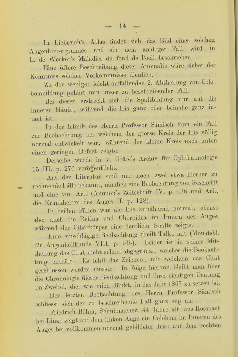 In Liebreich'* Atlas findet sich das Bild eines solchen Augenhintergrundes und ein dem analoger Fall wird in L. de Wecker's Maladies du foud de l'oeil beschriebeu. Eine öftere Beschreibung dieser Anomalie wäre sicher der Kenntniss solcher Vorkommnisse dienlich. Zu der weniger leicht auffallenden 2. Abtheilung von Colo- bombildung gehört nun unser zu beschreibender Fall. Bei diesen erstreckt sich die Spaltbildung nur auf die inneren Häute, während die Iris ganz oder beinahe ganz in- tact ist. In der Klinik des Herrn Professor Sämisch kam ein Fall zur Beobachtung, bei welchem der grosse Kreis der Iris völlig- normal entwickelt war, während der kleine Kreis nach unten einen geringen Defect zeigte. Derselbe wurde in v. Gräfe's Archiv für Ophthalmologie 15 III. p. 276 veröffentlicht. Aus der Literatur sind nur noch zwei etwa hierher zu rechnende Fälle bekannt, nämlich eine Beobachtung von Gescheidt und eine von Arlt (Ammon's Zeitschrift IV. p. 436 und Arlt. • die Krankheiten des Auges IL p. 128). In beiden Fällen war die Iris annähernd normal, ebenso aber auch die Retina und Chöroidea im Innern des Auges, während der Ciliarkörper eine deutliche Spalte zeigte. Eine einschlägige Beobachtung theilt Talko mit (Monatsbl. für Augenheilkunde VHL p. 165). Leider ist in seiner Mit- teilung das Citat nicht scharf abgegräuzt, welches die Beobach- tern* enthält. Bs fehlt das Zeichen, mit welchem das Citat geschlossen werden musste. In Folge hiervon bleibt man über die Chronologie dieser Beobachtung und ihrer richtigen Deutung im Zweifel, die, wie mich dünkt, in das Jahr 1867 m setzen ist. Der letzten Beobachtung des Herrn Professor Sämisch schliesst sich der zu beschreibende Fall ganz, eng an. Friedrich Böhm, Schuhmacher. 44 Jahre alt. aus Kossbach bei Linz, zeigt auf dem linken Auge ein Golobom im Inneren des Auo-es bei vollkommen normal gebildeter Ins; auf dem rechten