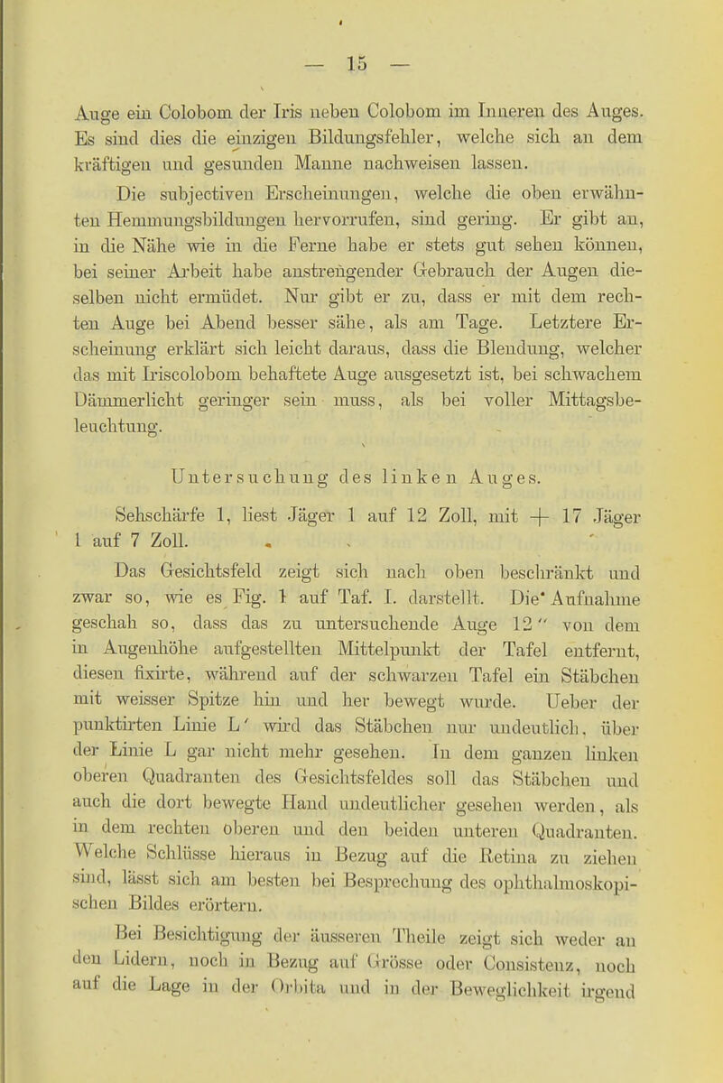 Auge ein Colobom der Iris neben Colobom im Inneren des Auges. Es sind dies die einzigen Bildungsfehler, welche sich an dem kräftigen und gesunden Manne nachweisen lassen. Die subjectiven Erscheinungen, welche die oben erwähn- ten Hemmungsbildungen hervorrufen, sind gering. Er gibt an, in die Nähe wie in die Ferne habe er stets gut sehen können, bei seiner Arbeit habe anstrengender Gebrauch der Augen die- selben nicht ermüdet. Nur gibt er zu, dass er mit dem rech- ten Auge bei Abend besser sähe, als am Tage. Letztere Er- scheinung erklärt sich leicht daraus, dass die Blendung, welcher das mit Liscoloboni behaftete Auge ausgesetzt ist, bei schwachem Dämmerlicht geringer sein muss, als bei voller Mittagsbe- leuchtung. Untersuchung des linken Auges. Sehschärfe 1, liest Jäger 1 auf 12 Zoll, mit -f- 17 Jäger 1 auf 7 Zoll. Das Gesichtsfeld zeigt sich nach oben beschränkt und zwar so, wie es Fig. 1 auf Taf. I. darstellt. Die'Aufnahme geschah so, dass das zu untersuchende Auge 12 von dein in Augeuliöhe aufgestellten Mittelpunkt der Tafel entfernt, diesen fbcirte, während auf der schwarzen Tafel ein Stäbchen mit weisser Spitze hin und her bewegt wurde. Ueber der punktirten Linie L' wird das Stäbchen nur uudeutlich. über dej- Linie L gar nicht mehr gesehen. In dem ganzen linken oberen Quadranten des Gesichtsfeldes soll das Stäbchen und auch die dort bewegte Hand undeutlicher gesehen werden, als in dem rechten oberen und den beiden unteren Quadranten. Welche Schlüsse hieraus in Bezug auf die Retina zu ziehen sind, lässt sich am besten bei Besprechung des ophthalmoskopi- schen Bildes erörtern. Bei Besichtigung der äusseren Theüe zeigt sich weder an den Lidern, noch in Bezug auf Grösse oder Consistenz, noch auf die Lage in der Orl.iia und in der Beweglichkeit irgend