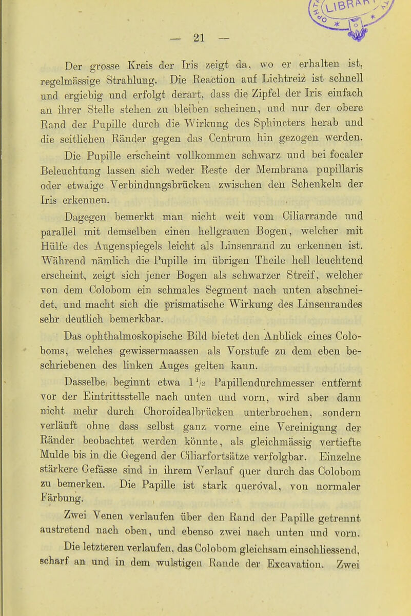 Der grosse Kreis der Iris zeigt da, wo er erhalten ist, regelmässige Strahlung. Die Reaction auf Lichtreiz ist schnell und ergiebig und erfolgt derart, dass die Zipfel der Iris einfach an ihrer Stelle stehen zu bleiben scheinen, und nur der obere Rand der Pupille durch die Wirkung des Sphincters herab und die seitlichen Ränder gegen das Centruin hin gezogen werden. Die Pupille erscheint vollkommen schwarz und bei focaler Beleuchtung lassen sich weder Reste der Membrana pupillaris oder etwaige Verbindungsbrücken zwischen den Schenkeln der Iris erkennen. Dagegen bemerkt man nicht weit vom Ciliarrande und parallel mit demselben einen hellgrauen Bogen, welcher mit Hülfe des Augenspiegels leicht als Linsenrand zu erkennen ist. Während nämlich die Pupille im übrigen Theile hell leuchtend erscheint, zeigt sich jener Bogen als schwarzer Streif, welcher von dem Colobom ein schmales Segment nach unten abschnei- det, und macht sich die prismatische Wirkung des Linsenrandes sehr deutlich bemerkbar. Das ophthalmoskopische Bild bietet den Anblick eines Colo- boms, welches gewissermaassen als Vorstufe zu dem eben be- schriebenen des buken Auges gelten kann. Dasselbe beginnt etwa Papillendurchmesser entfernt vor der Eintrittsstelle nach unten und vorn, wird aber dann nicht mehr durch Choroidealbrücken unterbrochen, sondern verläuft ohne dass selbst ganz vorne eine Vereinigung der Ränder beobachtet werden könnte, als gleichmässig vertiefte Mulde bis in die Gegend der Ciliarfortsätze verfolgbar. Einzelne stärkere Gefässe sind in ihrem Verlauf quer durch das Colobom zu bemerken. Die Papille ist stark queröval, von normaler Färbung. Zwei Venen verlaufen über den Rand der Papille getrennt austretend nach oben, und ebenso zwei nach unten und vom. Die letzteren verlaufen, das Colobom gleichsam einschliessend. scharf an und in dem wulstigen Rande der Excavation. Zwei