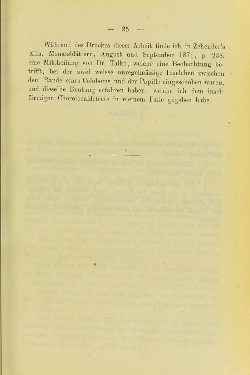Während des Druckes dieser Arbeit finde ich in Zehender's Klin. Monatsblättern, August und September 1871, p. 238, eine Mittheilung von Dr. Talko, welche eine Beobachtung be- trifft, bei der zwei weisse unregelmässige Inselcheu zwischen dem Rande eines Coloboms und der Papille eingeschoben waren, und dieselbe Deutung erfahren haben, welche ich dem insel- förmigen Choroidealdefecte in meinem Falle gegeben habe.