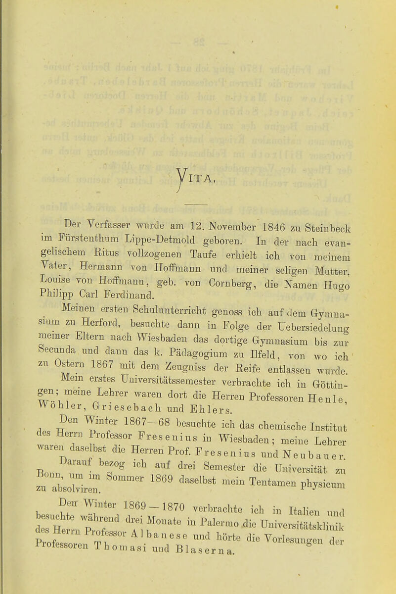 yiTA, Der Verfasser wurde am 12. November 1846 zu Sternbeck im Fürstentum Lippe-Detmold geboren. In der nach evan- gelischem Ritus vollzogenen Taufe erhielt ich von meinem Vater, Hermann von Hoffmann und meiner seligen Mutter. Louise von Hoffmann, geb. von Cornberg, die Namen Hu<*ö Philipp Carl Ferdinand. Meinen ersten Schulunterricht genoss ich auf dem Gymna- sium zu Herford, besuchte dann in Folge der Uebersieclelung meiner Eltern nach Wiesbaden das dortige Gymnasium bis zur becunda und dann das k. Pädagogium zu Ilfeld, von wo ich zu Ostern 1867 mit dem Zeugniss der Reife entlassen wurde Mein erstes Umversitätssemester verbrachte ich in Göttin- gen; meine Lehrer waren dort die Herren Professoren H e n 1 e, Wohler, Griesebach und Ehlers. Den Winter 1867-68 besuchte ich das chemische Institut des Herrn Professor Fresenius iu Wiesbaden; meine Lehrer waren daselbst die Herren Prof. Fresenius und Neubauer Darauf bezog ich auf drei Semester die Universität zu zu 1ZZ S°mmer 1869 daSGlb9t P^eum Den Winter 1869- 1870 verbrachte ich in Italien und K^Itr hÖrte Vorlesungen der rroiessoren lhoniasi und Blasern a.