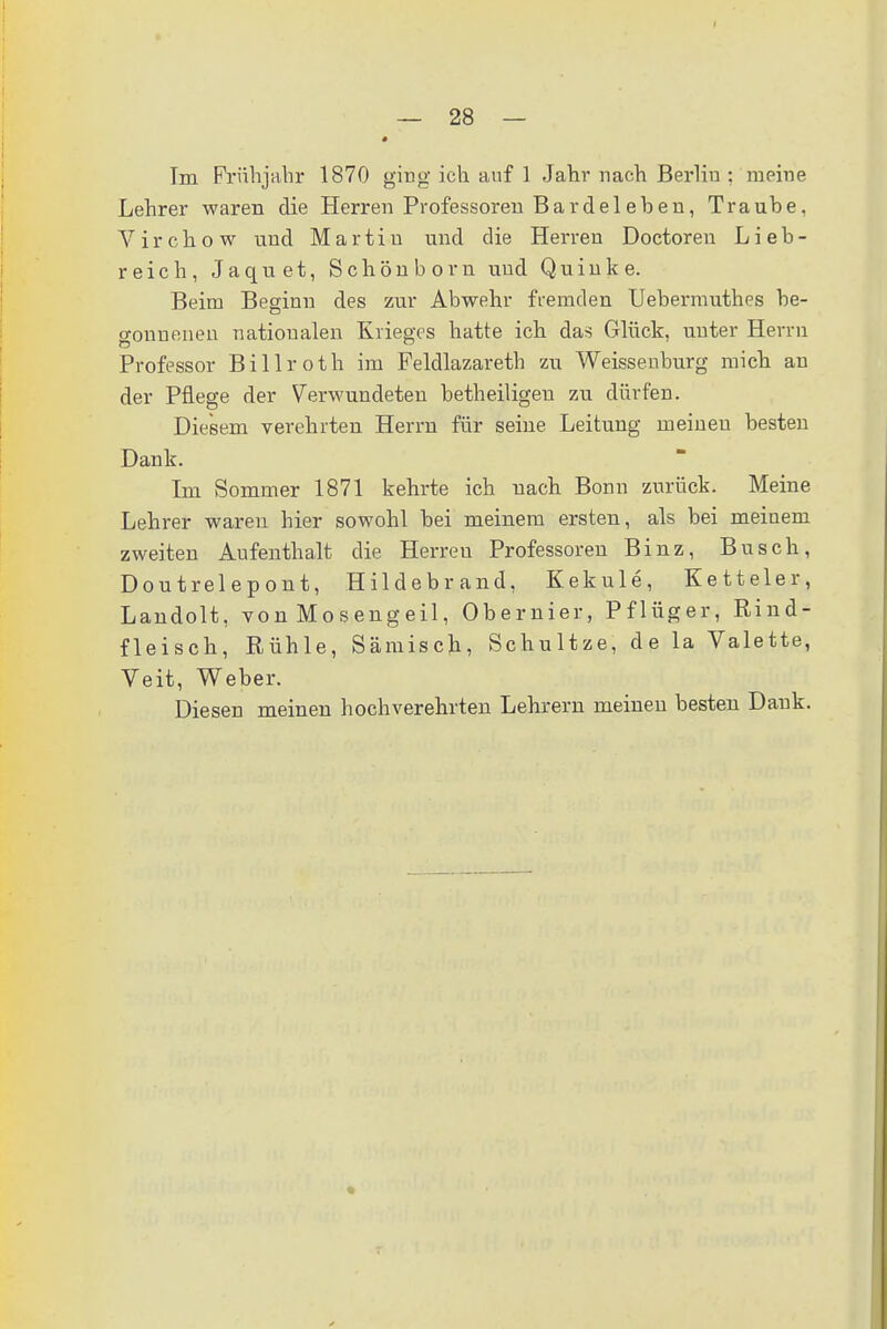 Im Frühjahr 1870 ging ich auf 1 Jahr nach Berlin ; meine Lehrer waren die Herren Professoren Barde 1 ehen, Traube, Virchow und Martin und die Herren Doctoren Lieb- reich, Jaquet, Schön bor n und Q u i n k e. Beim Beginn des zur Abwehr fremden Uebermuthes be- o-onueneu nationalen Krieges hatte ich das Glück, unter Herrn Professor Billroth im Feldlazareth zu Weissenburg mich an der Pflege der Verwundeten betheiligen zu dürfen. Diesem verehrten Herrn für seine Leitung meineu besten Dank. Im Sommer 1871 kehrte ich nach Bonn zurück. Meine Lehrer waren hier sowohl bei meinem ersten, als bei meinem zweiten Aufenthalt die Herreu Professoren Binz, Busch, Doutrelepont, Hildebrand, Kekule, Ketteier, Landolt, von Mosengeil, Obernier, Pflüger, Rind- fleisch, Rühle, Sämisch, Schultze, de la Valette, Veit, Weber. Diesen meinen hochverehrten Lehrern meinen besten Dank.