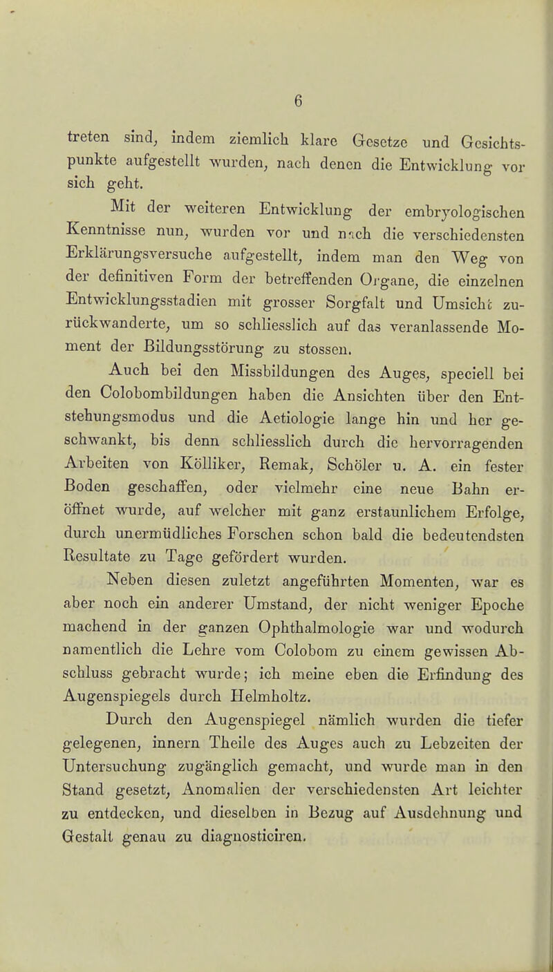 treten sind, indem ziemlich klare Gesetze und Gesichts- punkte aufgestellt wurden, nach denen die Entwicklung vor sich geht. Mit der weiteren Entwicklung der embryologischen Kenntnisse nun, wurden vor und nnch die verschiedensten Erklärungsversuche aufgestellt, indem man den Weg von der definitiven Form der betreffenden Oi gane, die einzelnen Entwicklungsstadien mit grosser Sorgfalt und Umsichfc zu- rückwanderte, um so schliesslich auf das veranlassende Mo- ment der Bildungsstörung zu stossen. Auch bei den Missbildungen des Auges, speciell bei den Colobombildungen haben die Ansichten über den Ent- stehungsmodus und die Aetiologie lange hin und her ge- schwankt, bis denn schliesslich durch die hervorragenden Arbeiten von Kölliker, Remak, Schöler u. A. ein fester Boden geschaffen, oder vielmehr eine neue Bahn er- öffnet wurde, auf welcher mit ganz erstaunlichem Erfolge, durch unermüdliches Forschen schon bald die bedeutendsten Resultate zu Tage gefördert wurden. Neben diesen zuletzt angeführten Momenten, war es aber noch ein anderer Umstand, der nicht weniger Epoche machend in der ganzen Ophthalmologie war und wodurch namentlich die Lehre vom Colobom zu einem gewissen Ab- schluss gebracht wurde; ich meine eben die Erfindung des Augenspiegels durch Helmholtz. Durch den Augenspiegel nämlich wurden die tiefer gelegenen, innern Theile des Auges auch zu Lebzeiten der Untersuchung zugänglich gemacht, und wurde man in den Stand gesetzt, Anomalien der verschiedensten Art leicliter zu entdecken, und dieselben in Bezug auf Ausdehnung und Gestalt genau zu diagnosticiren.