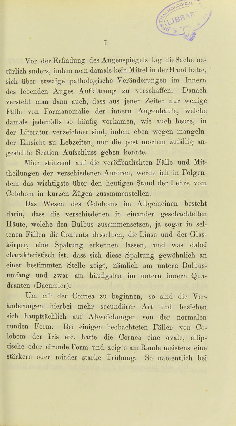 ( Vor der Erfindung des Augenspiegels lag die Sache na- türlich anders, indem man damals kein Mittel in der Hand hatte, sich über etwaige pathologische Veränderungen im Innern des lebenden Auges Aufldäriing zu verschaffen. Danach versteht man dann auch, dass aus jenen Zeiten nur wenige Fälle von Formanomalie der innern Augenhäute, welche damals jedenfalls so häufig vorkamen, wie auch heute, in der Literatur verzeichnet sind, indem eben wegen mangeln- der Einsicht zu Lebzeiten, nur die post mortem zufällig an- gestellte Section Aufschluss geben konnte. Mich stützend auf die veröfltentlichten Fälle und Mit- theilungen der verschiedenen Autoren, werde ich in Folgen- dem das wichtigste über den heutigen Stand der Lehre vom Colobom in kurzen Zügen zusammenstellen. Das Wesen des Coloboms im Allgemeinen besteht darin, dass die verschiedenen in einander geschachtelten Häute, welche den Bulbus zusammensetzen, ja sogar in sel- tenen Fällen die Contenta desselben, die Linse und der Glas- körper, eine Spaltung erkennen lassen, und was dabei charakteristisch ist, dass sich diese Spaltung gewöhnlich an einer bestimmten Stelle zeigt, nämlich am untern Bulbas- umfang und zwar am häufigsten im untern innern Qua- dranten (Baeumler). Um mit der Cornea zu beginnen, so sind die Ver- änderungen hierbei mehr secundärer Art und beziehen sich hauptsächlich auf Abweichungen von der normalen runden Form. Bei einigen beobachteten Fällen von Co- lobom der Iris etc. hatte die Cornea eine ovale, ellip- tische oder eirunde Form und. zeigte am Rande meistens eine stärkere oder minder starke Trübung. So namentlich bei