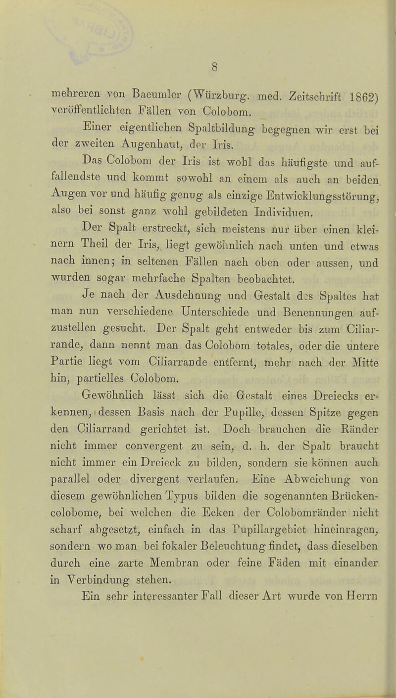 mehreren von Baeiimlcr (Würzburg-, med. Zeitschrift 1862) veröfFentlichten Fällen von Colobom. Einer eigentlichen Spaltbildung begegnen wir erst bei der zweiten Augenhaut, der Lüs. Das Colobom der Iris ist wohl das häufigste und auf- fallendste und kommt sowohl an einem als auch an beiden. Augen vor und häufig genug als einzige Entwicklungsstörung, also bei sonst ganz wohl gebildeten Individuen. Der Spalt erstreckt, sich meistens nur über einen klei- nem Theil der Iris, liegt gewölmlich nach unten und etwas nach innen; in seltenen Fällen nach oben oder aussen, und wurden sogar mehrfache Spalten beobachtet. Je nach der Ausdehnung und Gestalt d:s Spaltes hat man nun verschiedene Unterschiede und Benennungen auf- zustellen gesucht. Der Spalt geht entweder bis zum Ciliar- rande, dann nennt man das Colobom totales, oder die untere Partie liegt vom Ciliarrande entfernt, mehr nach der Mitte hin, partielles Colobom. Gewöhnlich lässt sich die Gestalt eines Dreiecks er- kennen, i dessen Basis nach der Pupille, dessen Spitze gegen den Ciliarrand gerichtet ist. Doch brauchen die Ränder nicht immer convergent zu sein, d. h. der Spalt braucht nicht immer ein Dreieck zu bilden, sondern sie können auch parallel oder divergent verlaufen. Eine Abweichung von diesem gewöhnlichen Typus bilden die sogenannten Brücken- colobome, bei welchen die Ecken der Colobomränder nicht scharf abgesetzt, einfach in das Pupillargebiet hineinragen, sondern wo man bei fokaler Beleuchtung findet, dass dieselben durch eine zarte Membran oder feine Fäden mit einander in Verbindung stehen. Ein sehr interessanter Fall dieser Art wurde von Herrn