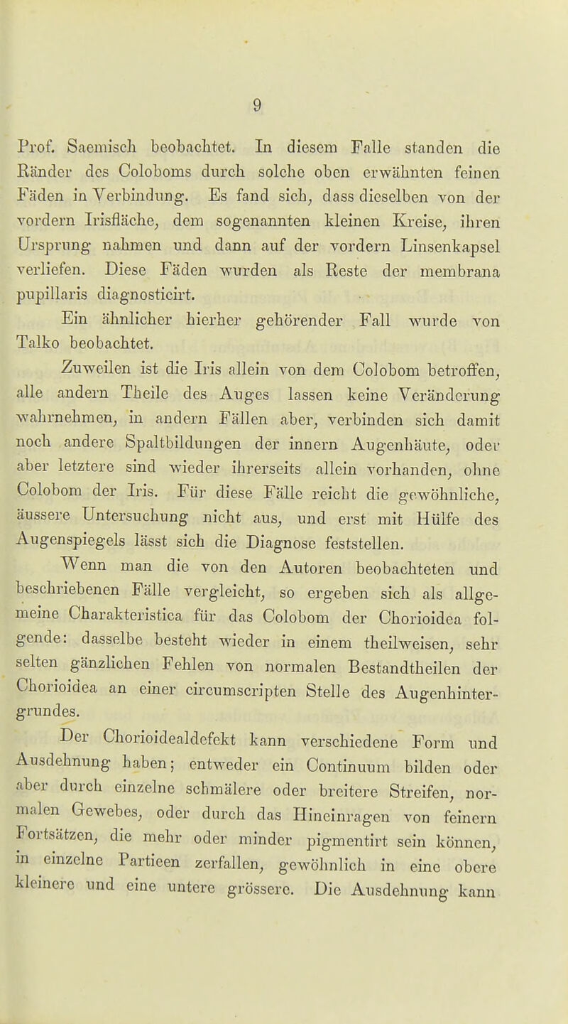 Prof. Saemiscli beobachtet. In diesem Falle standen die Ränder des Coloboms durch solche oben erwähnten feinen Fäden in Verbindung. Es fand sich, dass dieselben von der vordem Irisfläche, dena sogenannten kleinen Kreise, ihren Ursprung nahmen imd dann auf der vordem Linsenkapsel verliefen. Diese Fäden wurden als Reste der membrana pupillaris diagnosticirt. Ein ähnlicher hierher gehörender Fall wurde von Talko beobachtet. Zuweilen ist die Iris allein von dem Colobom betroffen, alle andern Theile des Auges lassen keine Veränderung wahrnehmen, in andern Fällen aber, verbinden sich damit noch andere Spaltbilduugen der innern Augenhäute, odei- aber letztere sind wieder ihrerseits allein vorhanden, ohne Colobom der Iris. Für diese Fälle reicht die gewöhnliche, äussere Untersuchung nicht aus, und erst mit Hülfe des Augenspiegels lässt sich die Diagnose feststellen. Wenn man die von den Autoren beobachteten und beschriebenen Fälle vergleicht, so ergeben sich als allge- meine Charakteristica für das Colobom der Chorioidea fol- gende: dasselbe besteht wieder in einem theilweisen, sehr selten gänzlichen Fehlen von normalen Bestandtheilen der Chorioidea an einer circumscripten Stelle des Augenhinter- grundes. Der Chorioidealdefekt kann verschiedene Form und Ausdehnung haben; entweder ein Continuum bilden oder aber durch einzelne schmälere oder breitere Streifen, nor- malen Gewebes, oder durch das Hineinragen von feinern Fortsätzen, die mehr oder minder pigmentirt sein können, in einzelne Partieen zerfallen, gew^öhnlich in eine obere kleinere und eine untere grössere. Die Ausdehnung kann