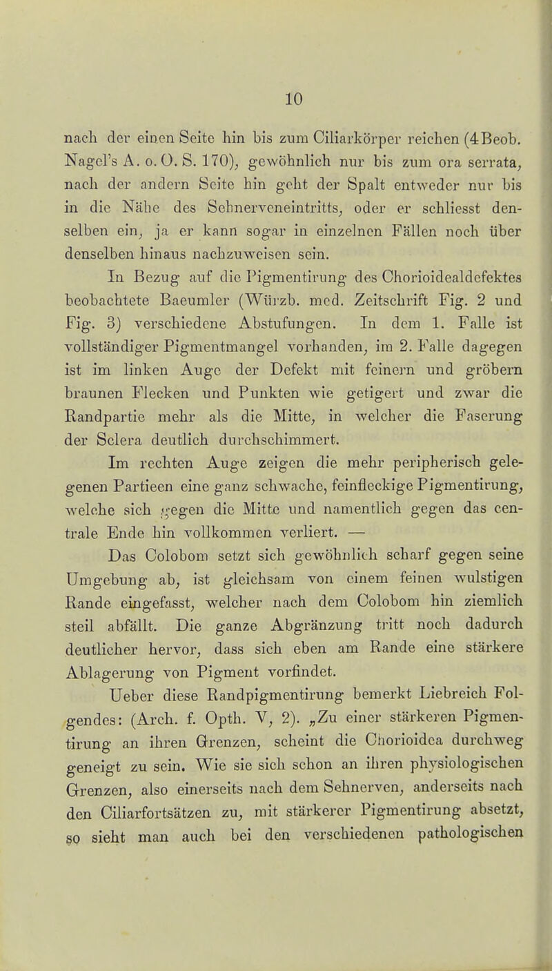 nach der eiaen Seite hin bis zum Ciliarkörper reichen (4Beob. Nagcl's A. 0.0. S. 170), gewöhnlich nur bis zum ora serrata, nach der andern Seite hin geht der Spalt entweder nur bis in die Näbc des ScbnerveneintrittS; oder er schliesst den- selben ein_, ja er kann sogar in einzelnen Fällen noch über denselben hinaus nachzuweisen sein. In Bezug auf die Pigmentirung des Chorioidealdcfektes beobachtete Baeuraler (Wüi'zb. med. Zeitschrift Fig. 2 und Fig. 3) verschiedene Abstufungen. In dem 1. Falle ist vollständiger Pigmentmangel vorhanden, im 2. Falle dagegen ist im linken Auge der Defekt mit feinern und grobem braunen Flecken und Punkten wie getigert und zwar die Randpartie mehr als die Mitte, in welcher die Faserung der Sclera deutlich durchschimmert. Im rechten Auge zeigen die mehr peripherisch gele- genen Partieen eine ganz schwache, feinfleckige Pigmentirung, Avelche sich y;egen die Mitte und namentlich gegen das cen- trale Ende hin vollkommen verliert. — Das Colobom setzt sich gewöhnlich scharf gegen seine Umgebung ab, ist gleichsam von einem feinen wulstigen Rande eingefasst, welcher nach dem Colobom hin ziemlich steil abfällt. Die ganze Abgränzung tritt noch dadurch deutlicher hervor, dass sich eben am Rande eine stärkere Ablagerung von Pigment vorfindet. Ueber diese Randpigmentirung bemerkt Liebreich Fol- gendes: (Arch. f. Opth. V, 2). „Zu einer stärkeren Pigmen- tirung an ihren Grenzen, scheint die Cnorioidca durchweg geneigt zu sein. Wie sie sich schon an ihren physiologischen Grenzen, also einerseits nach dem Sehnerven, anderseits nach den Ciliarfortsätzen zu, mit stärkerer Pigmentirung absetzt, SP sieht man auch bei den verschiedenen pathologischen