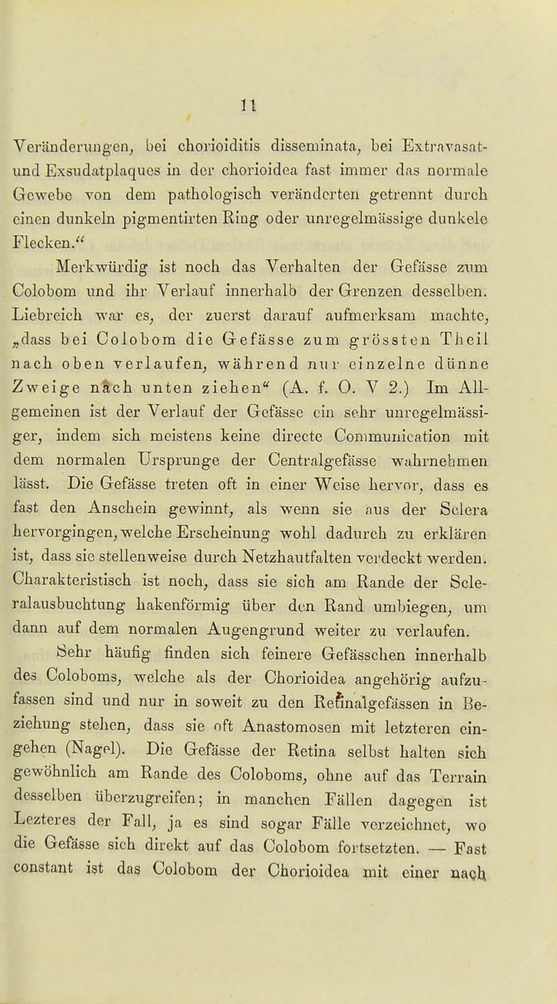 n Veräüderung-en, bei choiuoiditis disseminata, bei Extravasat- und Exsiidatplaqucs in der cliorioidea fast immer das normale Gewebe von dem pathologisch veränderten getrennt durch einen dunkeln pigmentirten Ring oder unregelmässige dunkele Flecken. Merkwürdig ist noch das Verhalten der Gefässe ziim Colobom und ihr Verlauf innerhalb der Grenzen desselben. Liehreich war es, der zuerst darauf aufmerksam machte, ,,dass bei Colobom die Gefässe zum grössten Theil nach oben verlaufen, während nur einzelne dünne Zweige nSch unten ziehen*' (A. f. 0. V 2.) Im All- gemeinen ist der Verlauf der Gefässe ein sehr unregelmässi- ger, indem sich meistens keine directe Communication mit dem normalen Ursprünge der Centralgefässe w^ahrnehmen lässt. Die Gefässe treten oft in einer Weise hervor, dass es fast den Anschein gewinnt, als wenn sie aus der Sclera hervorgingen, welche Erscheinung wohl dadurch zu erklären ist, dass sie stellenweise durch Netzhautfalten verdeckt werden. Charakteristisch ist noch, dass sie sich am Rande der Scle- ralausbuchtung hakenförmig über den Rand umbiegen, um dann auf dem normalen Augengrund weiter zu verlaufen. 8ehr häufig finden sich fernere Gefässchen innerhalb des Coloboms, welche als der Chorioidea angehörig aufzu- fassen sind und nur in soweit zu den Refinalgefässen in Be- ziehung stehen, dass sie oft Anastomosen mit letzteren ein- gehen (Nagel). Die Gefässe der Retina selbst halten sich gewöhnlich am Rande des Coloboms, ohne auf das Terrain desselben überzugreifen; in manchen Fällen dagegen ist Lezteres der Fall, ja es sind sogar Fälle verzeichnet, wo die Gefässe sich direkt auf das Colobom fortsetzten. — Fast constant ist das Colobom der Chorioidea mit einer nagh