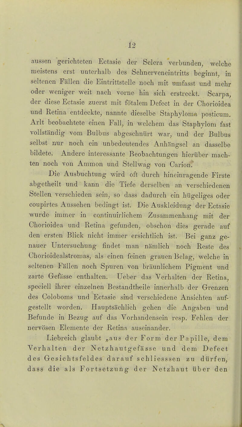 aussen gerichteten Ectasie der Sclera verbunden, welche meistens erst unterhalb des Sehnerveneintritts beginnt, in seltenen Fällen die Eintrittstelle noch mit umfasst und mehr oder weniger weit nach vorne hin sich erstreckt. Scarpa, der diese Ectasie zuerst mit fötalem Defect in der Chorioidea und Retina entdeckte, nannte dieselbe Staphyloma posticum, Arlt beobachtete einen Fall, in welchem das Staphylom fast vollständig vom Bulbus abgeschnürt war, und der Bulbus selbst nur noch ein unbedeutendes Anhängsel an dasselbe bildete. Andere interessante Beobachtungen hierüber mach- ten noch von Ammon und Stellwag. von Carion. Die Ausbuchtung wird oft durch hineinragende Firste abgetheilt und kann die Tiefe derselben an verschiedenen Stellen verschieden sein, so dass dadurch ein hügeliges oder coupirtes Aussehen bedingt ist. Die Auskleidung der Ectasie wurde immer in continuii-lichem Zusammenhang mit der Chorioidea und Retina gefunden, obschon dies gerade auf den ersten Blick nicht immer ersichtlich ist. Bei ganz ge- nauer Untersuchung findet man nämlich noch Reste des Chorioidealstromas, als einen feinen grauen Belag, welche in seltenen Fällen noch Spuren von bräunlichem Pigment und zarte Gefässe enthalten. Ueber das Verhalten der Retina, speciell ihrer einzelnen Bestandtheile innerhalb der Grenzen des Coloboms und Ectasie sind verschiedene Ansichten auf- gestellt worden. Hauptsächlich gehen die Angaben und Befunde in Bezug auf das Vorhandensein resp. Fehlen der nervösen Elemente der Retina auseinander. Liebreich glaubt „aus der Form der Papille, dem Verhalten der Netzhautgefässe und dem Defect des Gesichtsfeldes darauf schliesssen zu dürfen, dass die als Fortsetzung der Netzhaut über den