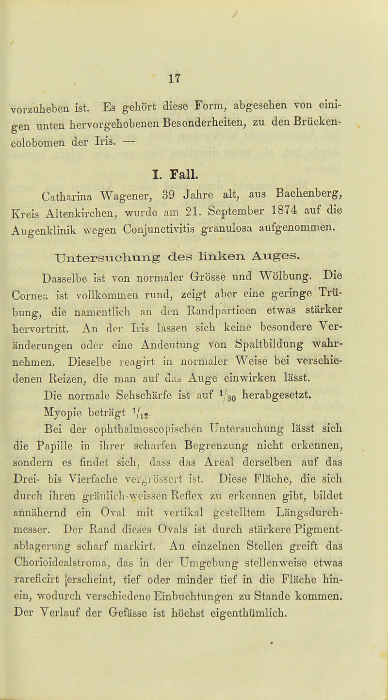 vorziiheben ist. Es gehört diese Form, abgesehen von eini- gen unten hervorgehobenen Besonderheiten, zu denBrücken- colobomen der Iris. — I. Fall. Cfitharina Wagener, 39 Jahre alt, aus Bachenberg, Kreis Altenkirchen, wurde am 21. September 1874 auf die Augenklinik wegen Conjunctivitis granulosa aufgenommen. UntersiTch-urLg des linken Aiiges. Dasselbe ist von normaler Grösse und Wölbung. Die Corneu ist vollkommeu rund, zeigt aber eine geringe Trü- bung, die namentlich an den Randpartieen etwas stärker hervortritt. An der Iris lassen sich keine besondere Ver- änderungen oder eine Andeutung von öpaltbildung wahr- nehmen. Dieselbe reagirt in normaler Weise bei verschie- denen Reizen, die man auf da^ Auge einwirken lässt. Die normale Sehschärfe ist auf 1/30 herabgesetzt. Myopie beträgt i/^g- Bei der ophthalmoscopischen Untersuchung lässt sich die Papille in ihrer scharfen Begrenzung nicht erkennen, sondern es findet sich, dass das Areal derselben auf das Drei- bis Vierfache ver;.;]Ö3scrt ist. Diese Fläche, die sich durch ihren gräulich-wcissen Reflex zu erkennen gibt, bildet annähernd ein Oval mit vertikal gestelltem Längsdurch- messer. Der Rand dieses Ovals ist durch stäx'kere Pigment- ablagerung scharf markirt. An einzelnen Stellen greift das Chorioidealstroma, das in der Umgebung stellenweise etwas rareficirt {erscheint, tief oder minder tief in die Fläche hin- ein, wodurch verschiedene Einbuchtungen zu Stande kommen. Der Verlauf der Gefässe ist höchst eigenthümlich.