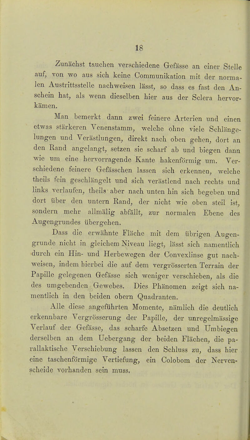 Zunächst tauchen verschiedene Gefässe an einer Stelle auf, von wo aus sich keine Communikation mit der norma- len Austrittsstelle nachweisen lässt, so dass es fast den An- schein hat^ als wenn dieselben hier aus der Sclera hervor- kämen. Man bemerkt dann zwei feinere Arterien und einen etwas stärkeren Venenstamm, welche ohne viele Schlänge- lungen und Verästlungen, direkt nach oben gehen, dort an den Rand angelangt, setzen sie scharf ab und biegen dann wie um eine hervorragende Kante hakenförmig um. Ver- schiedene feinere Gefässchen lassen sich erkennen, welche theils fein geschlängelt und sich verästlend nach rechts und links verlaufen, theils aber nach unten hin sich begeben und dort über den untern Rand, der nicht wie oben steil ist, sondern mehr allmälig abfällt, zur normalen Ebene des Augengrundes übergehen. Dass die erwähnte Fläche mit dem übrigen Augen- grunde nicht in gleichem Niveau liegt, lässt sich namentlich durch ein Hin- und Herbewegen der Convexlinse gut nach- weisen, indem hierbei die auf dem vergrösserten Terrain der Papille gelegenen Gefässe sich weniger verschieben, als die des umgebenden Gewebes. Dies Phänomen zeigt sich na- mentlich in den beiden ohern Quadranten. Alle diese angeführten Momente, nämlich die deutlich erkennbare Vergrösserung der Papille, der unregelmässige Verlauf der Gefässe, das scharfe Absetzen und Umbiegen derselben an dem Uebergang der beiden Flächen, die pa- rallaktische Verschiebung lassen den Schluss zu, dass hier eine taschenförmige Vertiefung, ein Colobom der Nerven- scheide vorhanden sein muas.