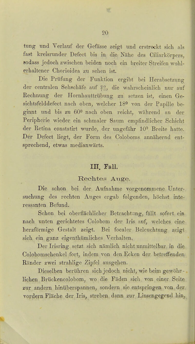 tung und Verlauf der Gcfässe zeigt und erstrockt sich als fast kreisrunder Defect bis in die Nähe des Ciliarkörpcrs, sodass jedoch zwischen beiden noch ein breiter Streifen wohl- erhaltener Chorioidea zu sehen ist. Die Prüfung der Funktion ergibt bei Herabsetzung der centralen Sehschäfe auf ff], die wahrscheinlich nur auf Rechnung der Hornhauttrübung zu setzen ist, einen Ge- sichtsfelddefect nach oben, welcher 18^ von der Papille be- ginnt und bis zu 60^ nach oben reicht, während an der Peripherie wieder ein schmaler Saum empfindlicher Schicht der Retina constatirt wurde, der ungefähr 10^ Breite hatte. Der Defect liegt, der Form des Coloboms annähernd ent- sprechend, etwas medianwärts. III. Fall. Rech-tes Auge, Die schon bei der Aufnahme vorgenommene Unter- suchung des rechten Auges ergab folgenden, höchst inte- ressanten Befund. Schon bei oberflächlicher Betracht.mg, fällt sofni-t ein nach unten gerichtetes Colobom der Iris auf, welches eine herzförmige Gestalt zeigt. Bei focaler Beleuchtung zeigt sich ein ganz eigenthümliches Verhalten. Der Irisring setzt sich nämlich nicht unmittelbar in die Colobomschenkel fort, indem von den Ecken der betreffenden Ränder zwei strahlige Zipfel ausgehen. Dieselben berühren sich jedoch nicht, wie beim gewöhr- lichen Brückencolobom, wo die Fäden sich von einer Seite zur andern hinüberspannen, sondern sie entspringen von der vordem Fläche der Iris, streben dann zur Linsengcgond hin^