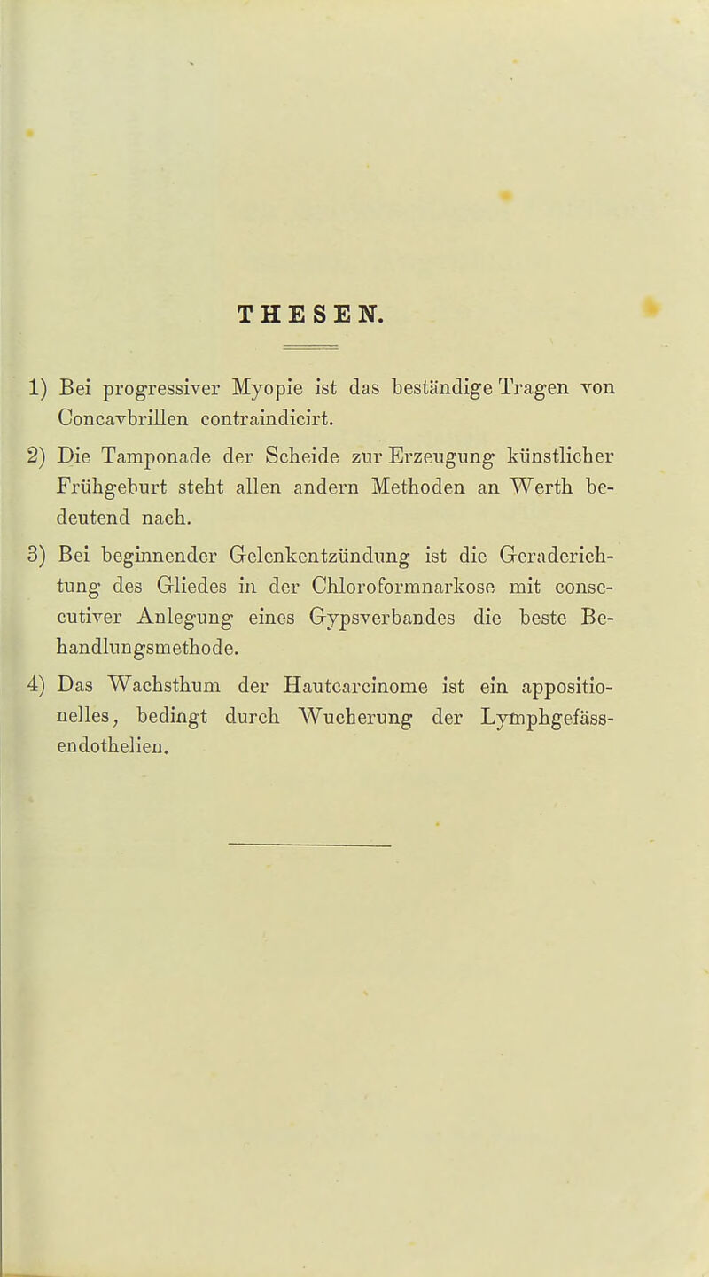 THESEN. 1) Bei progressiver Myopie ist das beständige Tragen von CoDcavbrillen contraindicirt. 2) Die Tamponade der Scheide zur Erzeugung künstlicher Frühgehurt steht allen andern Methoden an Werth be- deutend nach. 3) Bei beginnender Gelenkentzündung ist die Geraderich- tung des Gliedes in der Chloroformnarkose mit conse- cutiver Anlegung eines Gypsverbandes die beste Be- handlungsmethode. 4) Das Wachsthum der Hautcarcinome ist ein appositio- nelles, bedingt durch Wucherung der Lymphgefäss- endothelien.