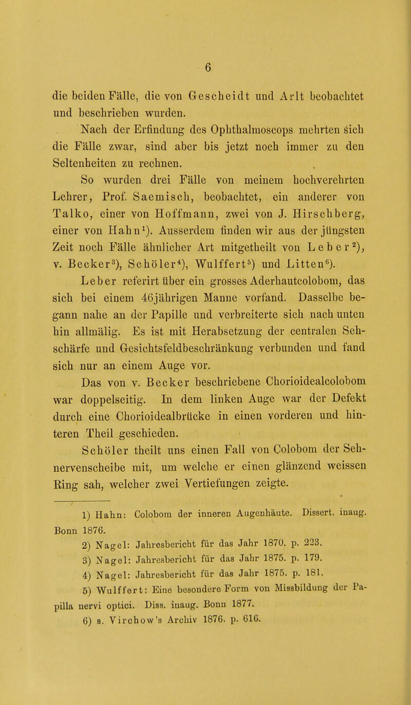 die beiden Fälle, die von Gescbeidt und Arlt beobachtet und beschrieben wurden. Nach der Erfindung des Ophthalmoscops mehrten öich die Fälle zwar, sind aber bis jetzt noch immer zu den Seltenheiten zu rechnen. So wurden drei Fälle von meinem hochverehrten Lehrer, Prof. Saemisch, beobachtet, ein anderer von Talko, einer von Hoffmann, zwei von J. Hirschberg, einer von Hahn^). Ausserdem finden wir aus der jüngsten Zeit noch Fälle ähnlicher Art mitgetheilt von Leb er 2), V. Becker^), Schöler*), Wulffert^) und Litten^). Leber referirt über ein grosses Aderhautcolobom, das sich bei einem 46jährigen Manne vorfand. Dasselbe be- gann nahe an der Papille und verbreiterte sich nach unten hin allmälig. Es ist mit Herabsetzung der centralen Seh- schärfe und Gesichtsfeldbeschränkung verbunden und fand sich nur an einem Auge vor. Das von v. Becker beschriebene Chorioidealcolobom war doppelseitig. In dem linken Auge war der Defekt durcli eine Chorioidealbrücke in einen vorderen und hin- teren Theil geschieden. Schöler theilt uns einen Fall von Colobom der Seh- nervenscheibe mit, um welche er einen glänzend weissen King sah, welcher zwei Vertiefungen zeigte. 1) Hahn: Colobom der inneren Augenhäute. Dissert. inaug. Bonn 1876. 2) Nagel: Jahresbericht für das Jahr 1870. p. 223. 3) Nagel: Jahresbericht für das Jahr 1875. p. 179. 4) Nagel: Jahresbericht für das Jahr 1875. p. 181. 5) Wulffert: Eine besondere Form von Missbildung der Pa- pilla nervi optici. Diss. inaug. Bonn 1877. 6) 8. Virchow's Archiv 1876. p. 61G.