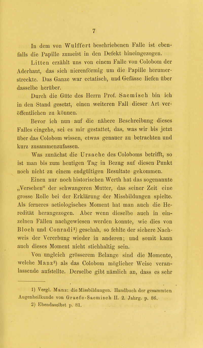 In dem von Wulffert beschriebenen Falle ist eben- falls die Papille zumeist in den Defekt hineingezogen. Litten erzählt uns von einem Falle von Colobom der Aderhaut, das sich nierenförmig um die Papille herumer- streckte. Das Ganze war ectatisch, und Gefässe liefen über dasselbe herüber. Durch die Güte des Herrn Prof. Saemisch bin ich in den Stand gesetzt, einen weiteren Fall dieser Art ver- öffentlichen zu können. Bevor ich nun auf die nähere Beschreibung dieses Falles eingehe, sei es mir gestattet, das, was wir bis jetzt über das Colobom wissen, etwas genauer zu betrachten und kurz zusammenzufassen. Was zunächst die Ursache des Coloboms betrifft, so ist man bis zum heutigen Tag in Bezug auf diesen Punkt noch nicht zu einem endgültigen Resultate gekommen. Einen nur noch historischen Werth hat das sogenannte „Versehen der schwangeren Mutter, das seiner Zeit eine grosse Rolle bei der Erklärung der Missbildungen spielte. Als ferneres aetiologisches Moment hat man auch die He- redität herangezogen. Aber wenn dieselbe auch in ein- zelnen Fällen nachgewiesen werden konnte, wie dies von Bloch und Conradi*) geschah, so fehlte der sichere Nach- weis der Vererbung wieder in anderen; und somit kann auch dieses Moment nicht stichhaltig sein. Von ungleich grösserem Belange sind die Momente, welche Manz^) als das Colobom möglicher Weise veran- lassende aufstellte. Derselbe gibt nämlich an, dass es sehr 1) Vergl. Manz: die Missbildungen. Elandbuch dor gesammten Augenheilkunde von Graefe-Saemisch II. 2. Jahrg. p. 86, 2) Ebendaselbst p. 81.