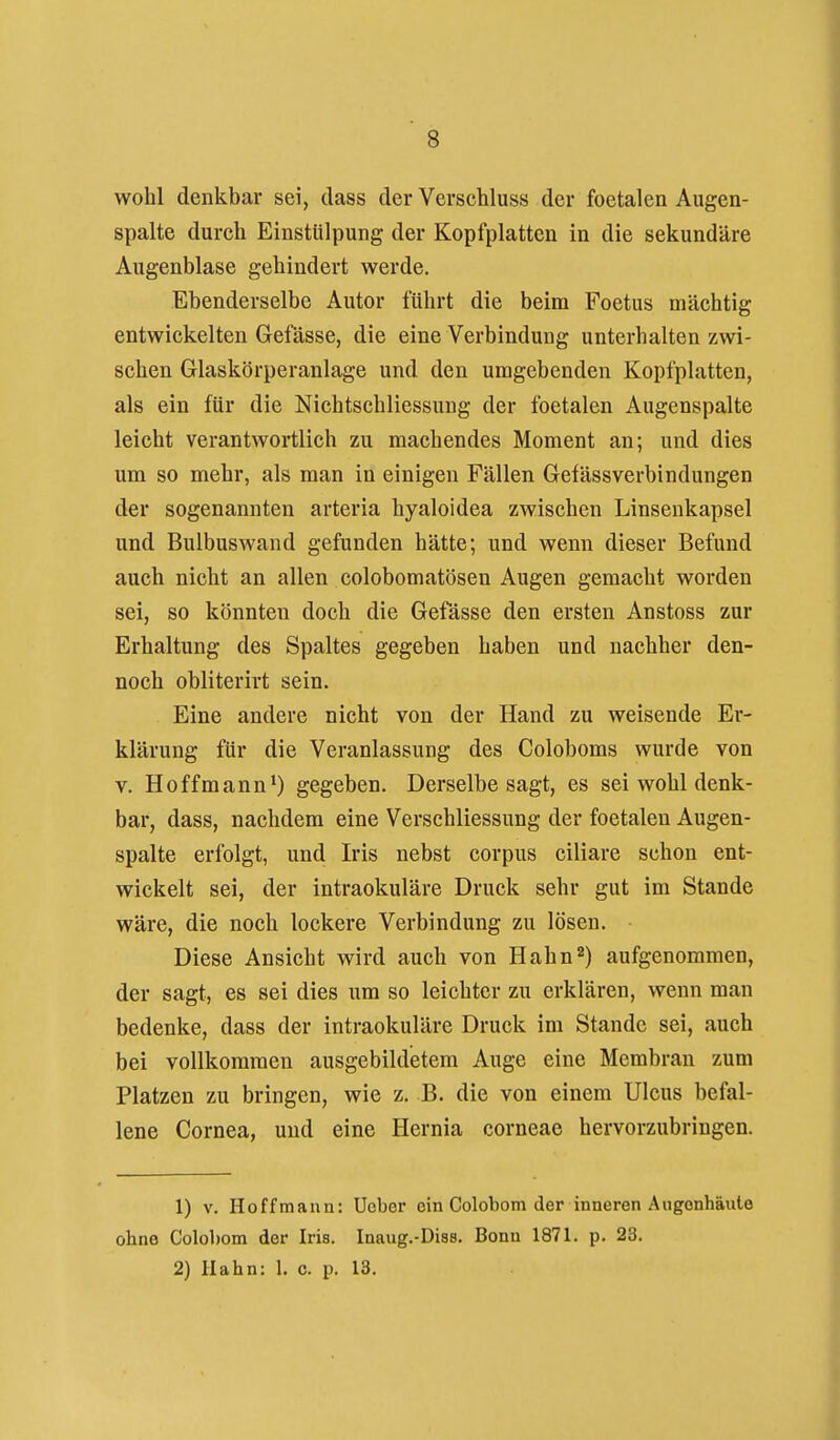 wohl denkbar sei, dass der Verschluss der foetalen Augen- spalte durch Einstülpung der Kopfplattcn in die sekundäre Augenblase gehindert werde. Ebenderselbe Autor führt die beim Foetus mächtig entwickelten Gefässe, die eine Verbindung unterhalten zwi- schen Glaskörperanlage und den umgebenden Kopfplatten, als ein für die NichtSchliessung der foetalen Augenspalte leicht verantwortlich zu machendes Moment an; und dies um so mehr, als man in einigen Fällen Gefässverbindungen der sogenannten arteria hyaloidea zwischen Linsenkapsel und Bulbuswand gefunden hätte; und wenn dieser Befund auch nicht an allen colobomatösen Augen gemacht worden sei, so könnten doch die Gefässe den ersten Anstoss zur Erhaltung des Spaltes gegeben haben und nachher den- noch obliterirt sein. Eine andere nicht von der Hand zu weisende Er- klärung für die Veranlassung des Coloboms wurde von V. Ho ff mann*) gegeben. Derselbe sagt, es sei wohl denk- bar, dass, nachdem eine Verschliessung der foetalen Augen- spalte erfolgt, und Iris nebst corpus ciliare schon ent- wickelt sei, der intraokuläre Druck sehr gut im Stande wäre, die noch lockere Verbindung zu lösen. Diese Ansicht wird auch von Hahn2) aufgenommen, der sagt, es sei dies um so leichter zu erklären, wenn man bedenke, dass der intraokuläre Druck im Stande sei, auch bei vollkommen ausgebildetem Auge eine Membran zum Platzen zu bringen, wie z. B. die von einem Ulcus befal- lene Cornea, und eine Hernia corneae hervorzubringen. 1) V. Hoff mann: Ucber ein Colobom der inneren Augonhäule ohne Colobom der Iris. Inaug.-Diss. Bonn 1871. p. 23. 2) Hahn: 1. c. p. 13.