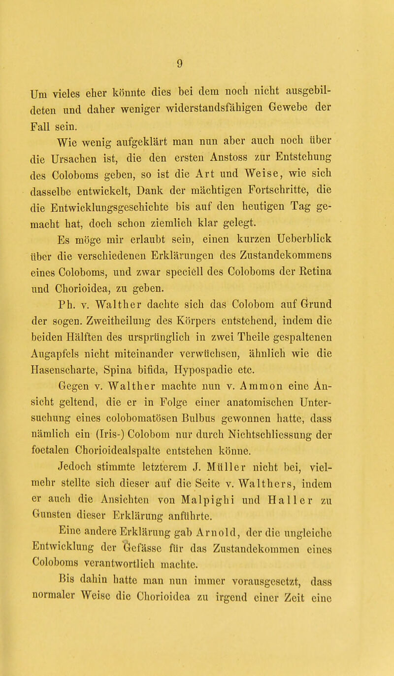 Um vieles eher könnte dies bei dem noch nicht ausgebil- deten und daher weniger widerstandsfähigen Gewebe der Fall sein. Wie wenig aufgeklärt man nun aber auch noch über die Ursachen ist, die den ersten Anstoss zur Entstehung des Coloboms geben, so ist die Art und Weise, wie sich dasselbe entwickelt, Dank der mächtigen Fortschritte, die die Entwicklungsgeschichte bis auf den heutigen Tag ge- macht hat, doch schon ziemlich klar gelegt. Es möge mir erlaubt sein, einen kurzen Ueberblick über die verschiedenen Erklärungen des Zustandekommens eines Coloboms, und zwar speciell des Coloboms der Retina und Chorioidea, zu geben. Ph. V. Walther dachte sich das Colobom auf Grund der sogen. Zweitheilung des Körpers entstehend, indem die beiden Hälften des ursprünglich in zwei Theile gespaltenen Augapfels nicht miteinander verwüchsen, ähnlich wie die Hasenscharte, Spina bifida, Hypospadie etc. Gegen v. Walther machte nun v. Ammon eine An- sicht geltend, die er in Folge einer anatomischen Unter- suchung eines colobomatösen Bulbus gewonnen hatte, dass nämlich ein (Iris-) Colobom nur durch NichtSchliessung der foetalen Chorioidealspalte entstehen könne. Jedoch stimmte letzterem J. Müller nicht bei, viel- mehr stellte sich dieser auf die Seite v. Walthers, indem er auch die Ansichten von Malpighi und Haller zu Gunsten dieser Erklärung anführte. Eine andere Erklärung gab Arnold, der die ungleiche Entwicklung der 'Öefässe für das Zustandekommen eines Coloboms verantwortlich machte. Bis dahin hatte man nun immer vorausgesetzt, dass normaler Weise die Chorioidea zu irgend einer Zeit eine