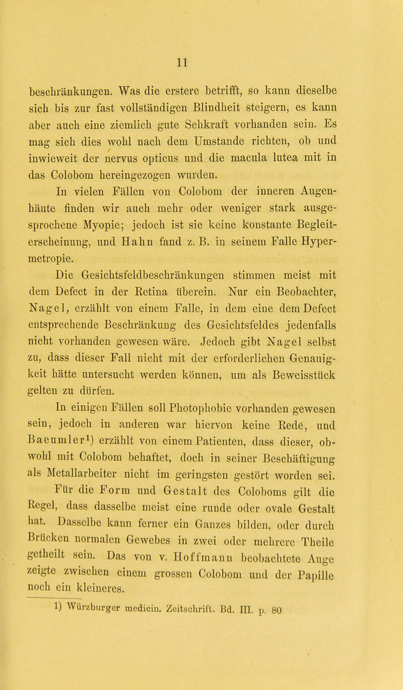 bescbränkungen. Was die erstere betrifft, so I^ann dieselbe sich bis zur fast vollständigen Blindheit steigern, es kann aber auch eine ziemlich gute Sehkraft vorhanden sein. Es mag sich dies wohl nach dem Umstände richten, ob und inwieweit der nervus opticus und die macula lutea mit in das Colobom hereingezogen wurden. In vielen Fällen von Colobom der inneren Augen- häute finden wir auch mehr oder weniger stark ausge- sprochene Myopie; jedoch ist sie keine konstante Begleit- erscheinung, und Hahn fand z. B. in seinem Falle Hyper- metropie. Die Gesichtsfeldbeschränkungen stimmen meist mit dem Defect in der Retina überein. Nur ein Beobachter, Nagel, erzählt von einem Falle, in dem eine dem Defect entsprechende Beschränkung des Gesichtsfeldes jedenfalls nicht vorhanden gewesen wäre. Jedoch gibt Nagel selbst zu, dass dieser Fall nicht mit der erforderlichen Genauig- keit hätte untersucht werden können, um als Beweisstück gelten zu dürfen. In einigen Fällen soll Photophobie vorhanden gewesen sein, jedoch in anderen war hiervon keine Rede, und Baeumleri) erzählt von einem Patienten, dass dieser, ob- wohl mit Colobom behaftet, doch in seiner Beschäftigung als Metallarbeiter nicht im geringsten gestört worden sei. Für die Form und Gestalt des Coloboms gilt die Regel, dass dasselbe meist eine runde oder ovale Gestalt hat. Dasselbe kann ferner ein Ganzes bilden, oder durch Brücken normalen Gewebes in zwei oder mehrere Theile getheilt sein. Das von v. Hoffmann beobachtete Auge zeigte zwischen einem grossen Colobom und der Papille noch ein kleineres. 1) Würzburger medicin. Zeitschrift. Bd. III. p. 80.