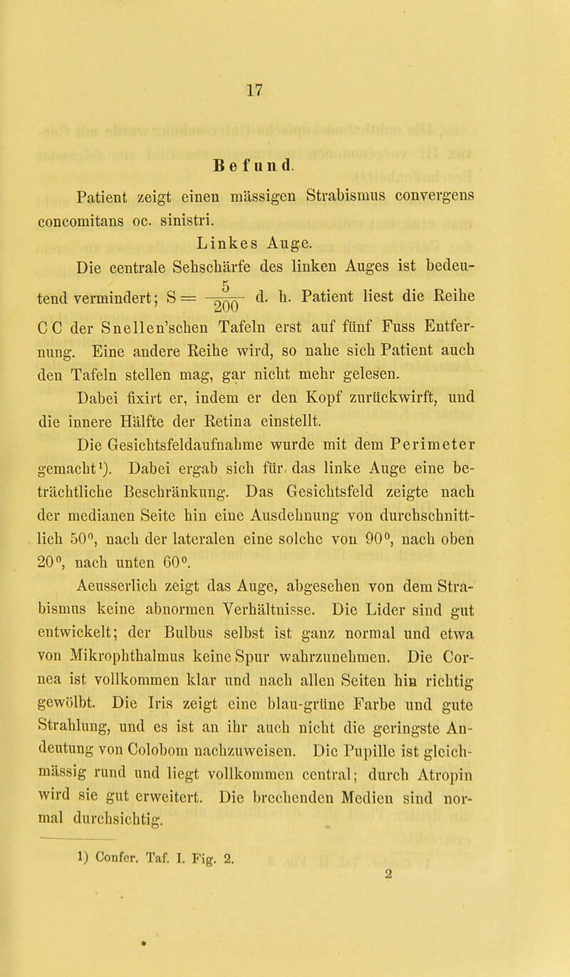 Befund. Patient zeigt einen massigen Strabismus convergens concomitans oc. sinistri. Linkes Auge. Die centrale Sehschärfe des linken Auges ist bedeu- 5 tend vermindert; S = -^qq d. h. Patient liest die Reihe CC der Snellen'schen Tafeln erst auf fünf Fuss Entfer- nung. Eine andere Reihe wird, so nahe sich Patient auch den Tafeln stellen mag, gar nicht mehr gelesen. Dabei fixirt er, indem er den Kopf zurückwirft, und die innere Hälfte der Retina einstellt. Die Gesichtsfeldaufnahme wurde mit dem Perimeter gemacht*). Dabei ergab sich für, das linke Auge eine be- trächtliche Beschränkung. Das Gesichtsfeld zeigte nach der medianen Seite hin eine Ausdehnung von durchschnitt- lich 50, nach der lateralen eine solche von OO**, nach oben 20, nach unten 60. Aeusserlich zeigt das Auge, abgesehen von dem Stra- bismus keine abnormen Verhältnisse. Die Lider sind gut entwickelt; der Bulbus selbst ist ganz normal und etwa von Mikrophthalmus keine Spur wahrzunehmen. Die Cor- nea ist vollkommen klar und nach allen Seiten hin richtig gewölbt. Die Iris zeigt eine blau-grüne Farbe und gute Strahlung, und es ist an ihr auch nicht die geringste An- deutung von Colobom nachzuweisen. Die Pupille ist gleich- mässig rund und liegt vollkommen central; durch Atropin wird sie gut erweitert. Die brechenden Medien sind nor- mal durchsichtig. 1) Confer. Taf. I, Fig. 2. 2