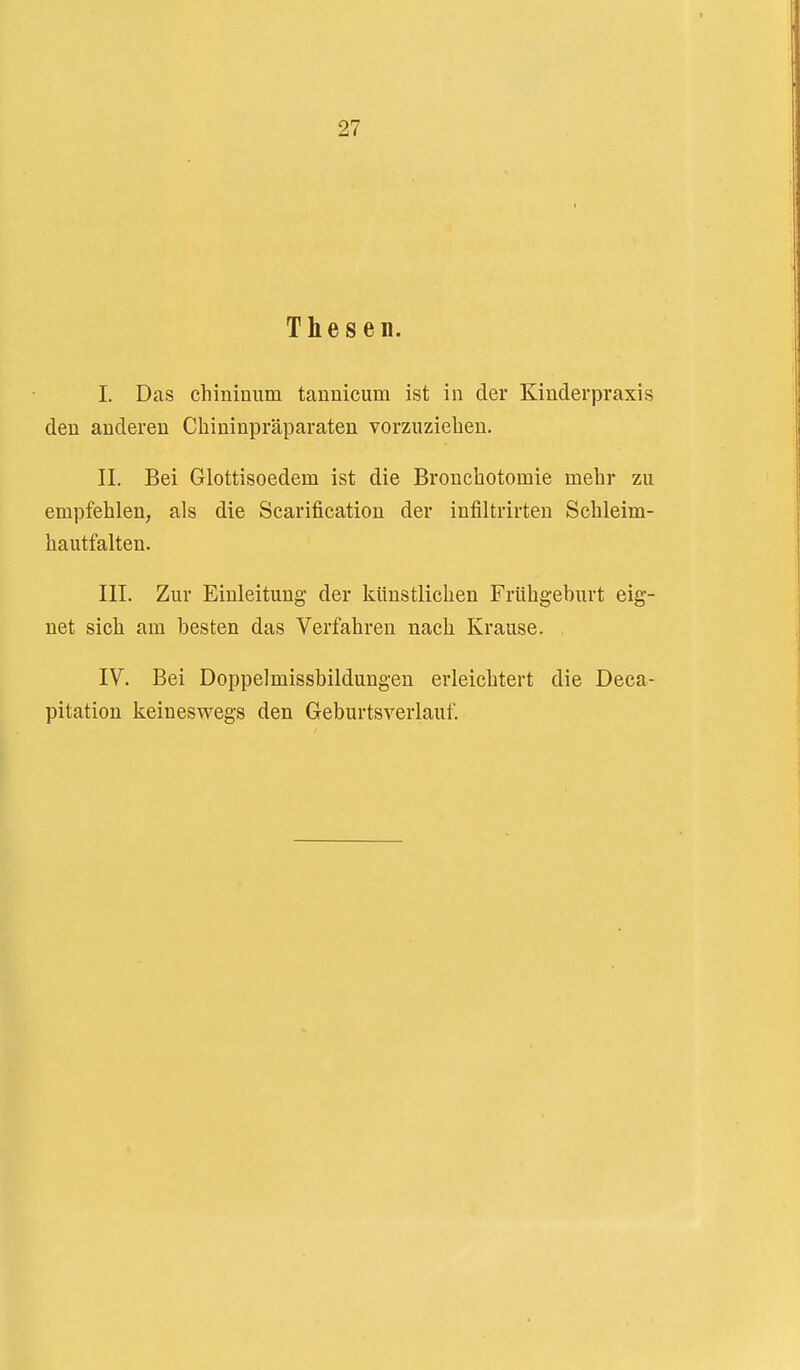 Thesen. I. Das chiniuiim tannicum ist in der Kinderpraxis den anderen Chininpräparaten vorzuziehen, II. Bei Glottisoedem ist die Bronchotomie mehr zu empfehlen, als die Scarification der infiltrirten Schleim- hautfalten. III. Zur Einleitung der künstlichen Frühgeburt eig- net sich am besten das Verfahren nach Krause. IV. Bei Doppelmissbildungeu erleichtert die Deca- pitation keineswegs den Geburtsverlauf.