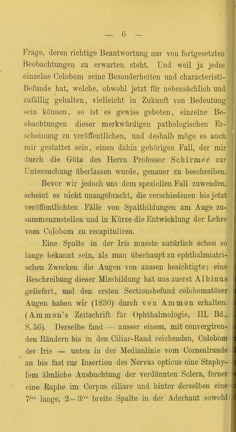 Frage, deren richtige Beantwortung nur von fortgesetzten Beobachtungen zu erwarten steht. Und weil ja jedes einzelne Colobom seine Besonderheiten und characteristi- Befünde hat, welche, obwohl jetzt für nebensächlich und zufällig gehalten, vielleicht in Zukunft von Bedeutung sein können, so ist es gewiss geboten, einzelne Be- obachtungen dieser merkwürdigen pathologischen Er- scheinung zu veröffentlichen, und deshalb möge es auch mir gestattet sein, einen dahin gehörigen Fall, der mir durch die Güte des Herrn Professor Schirmer zur Untersuchung überlassen wurde, genauer zu beschreiben. Bevor wir jedoch uns dem speziellen Fall zuwenden, scheint es nicht unangebracht, die verschiedenen bis jetzt veröffentlichten Fälle von Spaltbildungen am Auge zu- sammenzustellen und in Kürze die Entwicklung der Lehre vom Colobom zu recapituliren. Eine Spalte in der Iiis musste natürlich schon so lange bekannt sein, als man überhaupt zu ophthalmiatri- schen Zwecken die Augen von aussen besichtigte; eine Beschreibung dieser Missbildung hat uns zuerst Albinus geliefert, und den ersten Sectionsbefund colobomatöser Augen haben wir (1830) durch von Ammon erhalten. (Ammon's Zeitschrift für Ophthalmologie, IE. Bd., S. 56). Derselbe fand — ausser einem, mit convergiren- den Bändern bis in den Ciliar-Rand reichenden, Colobom der Iris — unten in der Medianlinie vom Cornealrande an bis fast zur Insertion des Nervus opticus eine Staphy- lom ähnliche Ausbuchtung der verdünnten Sclera, ferner- eine Raphe im Corpus ciliare und hinter derselben eine1 T lauge, 2-3' breite Spalte in der Aderhaut sowohl.