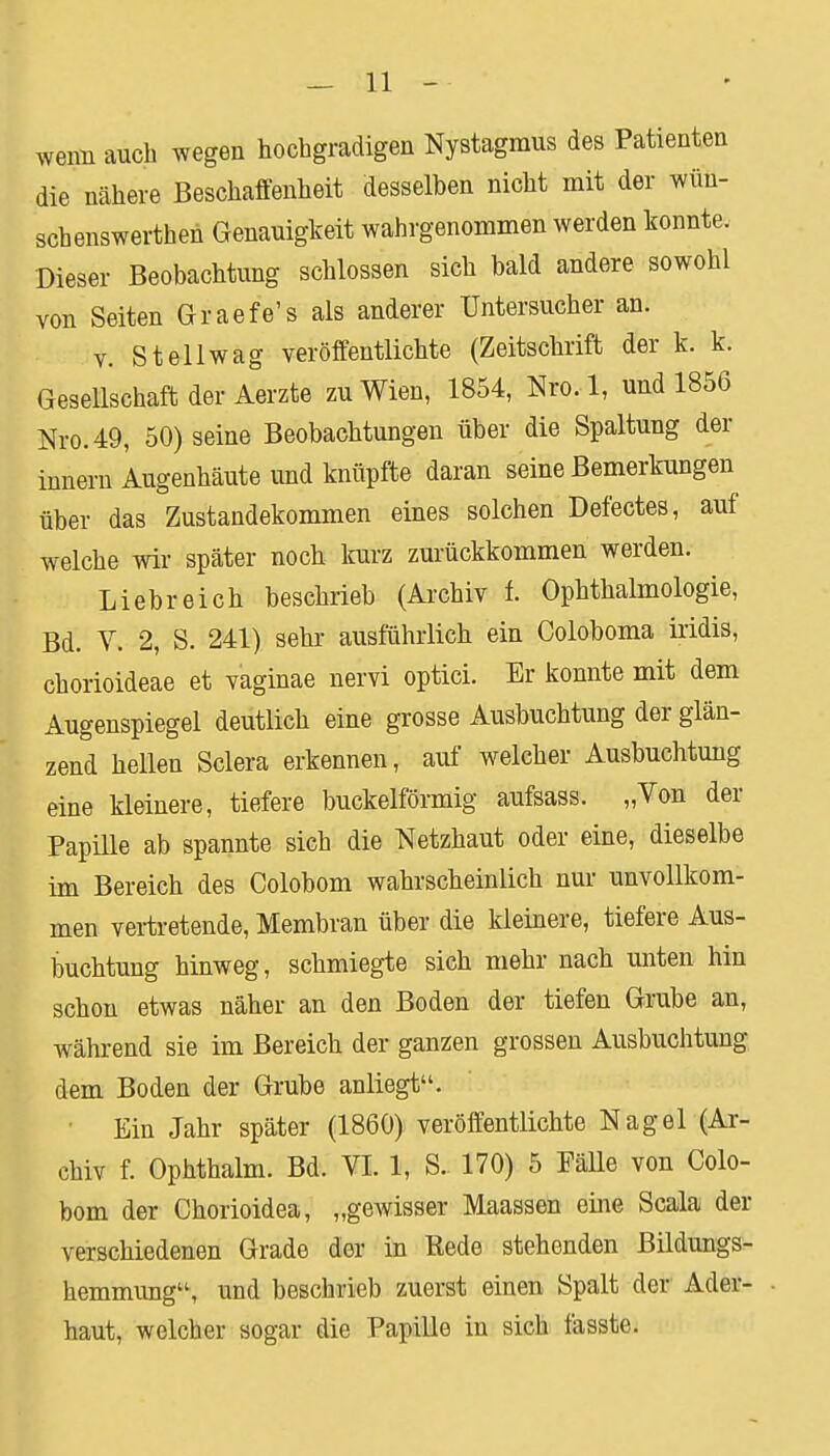 wenn auch wegen hochgradigen Nystagmus des Patienten die nähere Beschaffenheit desselben nicht mit der wün- schenswertheh Genauigkeit wahrgenommen werden konnte. Dieser Beobachtung schlössen sich bald andere sowohl von Seiten Graefe's als anderer Untersucher an. v. St eil wag veröffentlichte (Zeitschrift der k. k. Gesellschaft der Aerzte zu Wien, 1854, Nro. 1, und 1856 Nro. 49, 50) seine Beobachtungen über die Spaltung der innern Augenhäute und knüpfte daran seine Bemerkungen über das Zustandekommen eines solchen Defectes, auf welche wir später noch kurz zurückkommen werden. Liebreich beschrieb (Archiv f. Ophthalmologie, Bd. V. 2, S. 241) sehr ausführlich ein Coloboma iridis, chorioideae et vaginae nervi optici. Er konnte mit dem Augenspiegel deutlich eine grosse Ausbuchtung der glän- zend hellen Sclera erkennen, auf welcher Ausbuchtung eine kleinere, tiefere buckeiförmig aufsass. „Von der Papille ab spannte sich die Netzhaut oder eine, dieselbe im Bereich des Colobom wahrscheinlich nur unvollkom- men vertretende, Membran über die kleinere, tiefere Aus- buchtung hinweg, schmiegte sich mehr nach unten hin schon etwas näher an den Boden der tiefen Grube an, während sie im Bereich der ganzen grossen Ausbuchtung dem Boden der Grube anliegt. Ein Jahr später (1860) veröffentlichte Nagel (Ar- chiv f. Ophthalm. Bd. VI. 1, S. 170) 5 Fälle von Colo- bom der Chorioidea, „gewisser Maassen eine Scala der verschiedenen Grade der in Rede stehenden Bildungs- hemmung, und beschrieb zuerst einen Spalt der Ader- haut, welcher sogar die Papille in sich fasste.