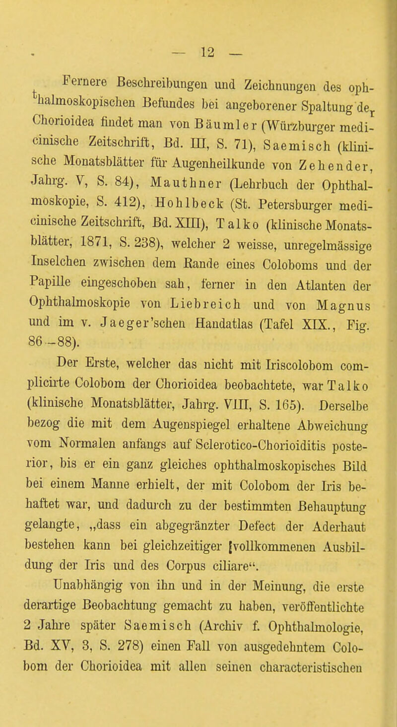 Fernere Beschreibungen und Zeichnungen des oph- halmoskopischen Befundes bei angeborener Spaltung der Chorioidea findet man von Bäumler (Würzburger medi- cinische Zeitschrift, Bd. DI, S. 71), Saemisch (klini- sche Monatsblätter für Augenheilkunde von Zehender, Jahrg. V, S. 84), Mauthner (Lehrbuch der Ophthal- moskopie, S. 412), Hohlbeck (St. Petersburger medi- cinische Zeitschrift, Bd. XIII), Talko (klinische Monats- blätter, 1871, S. 238), welcher 2 weisse, unregelmässige Inselchen zwischen dem Bande eines Coloboms und der Papille eingeschoben sah, ferner in den Atlanten der Ophthalmoskopie von Liebreich und von Magnus und im v. Jaeger'sehen Handatlas (Tafel XIX., Fig. 86 -88). Der Erste, welcher das nicht mit Iriscolobom com- plicirte Colobom der Chorioidea beobachtete, war Talko (klinische Monatsblätter, Jahrg. VUL, S. 165). Derselbe bezog die mit dem Augenspiegel erhaltene Abweichung vom Normalen anfangs auf Sclerotico-Chorioiditis poste- rior, bis er ein ganz gleiches ophthalmoskopisches Bild bei einem Manne erhielt, der mit Colobom der Iiis be- haftet war, und dadurch zu der bestimmten Behauptung gelangte, „dass ein abgegränzter Defect der Aderhaut bestehen kann bei gleichzeitiger [vollkommenen Ausbil- dung der Iris und des Corpus ciliare. Unabhängig von ihn und in der Meinung, die erste derartige Beobachtung gemacht zu haben, veröffentlichte 2 Jahre später Saemisch (Archiv f. Ophthalmologie, Bd. XV, 3, S. 278) einen Fall von ausgedehntem Colo- bom der Chorioidea mit allen seinen characteristischen