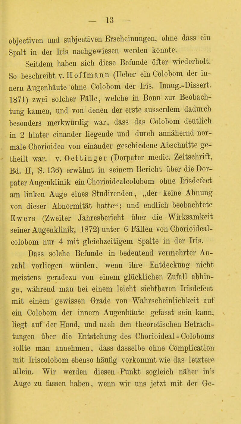 objectiveu und subjectiven Erscheinungen, ohne dass ein Spalt in der Iris nachgewiesen werden konnte. Seitdem haben sich diese Befunde öfter wiederholt. So beschreibt v. Hoffmann (Ueber einColobom der in- nern Augenhäute ohne Colobom der Iris. Inaug.-Dissert. 1871) zwei solcher Fälle, welche in Bonn zur Beobach- tung kamen, und von denen der erste ausserdem dadurch besonders merkwürdig war, dass das Colobom deutlich in 2 hinter einander liegende und durch annähernd nor- male Chorioidea von einander geschiedene Abschnitte ge- theilt war. v. 0ettinger (Dorpater medic. Zeitschrift, Bd. II, S. 136) erwähnt in seinem Bericht über die Dor- pater Augenklinik ein Chorioidealcolobom ohne Irisdefect am linken Auge eines Studirenden, „der keine Ahnung von dieser Abnormität hatte; und endlich beobachtete Ewers (Zweiter Jahresbericht über die Wirksamkeit seiner Augenklinik, 1872) unter 6 Fällen von Chorioideal- colobom nur 4 mit gleichzeitigem Spalte in der Iris. Dass solche Befunde in bedeutend vermehrter An- zahl vorliegen würden, wenn ihre Entdeckung nicht meistens geradezu von einem glücklichen Zufall abhin- ge, während man bei einem leicht sichtbaren Irisdefect mit einem gewissen Grade von Wahrscheinlichkeit auf ein Colobom der innern Augenbäute gefasst sein kann, > liegt auf der Hand, und nach den theoretischen Betrach- tungen über die Entstehung des Chorioideal - Coloboms sollte man annehmen, dass dasselbe ohne Complication mit Iriscolobom ebenso häufig vorkommt wie das letztere allein. Wir werden diesen Punkt sogleich näher in's Auge zu fassen haben, wenn wir uns jetzt mit der Ge-