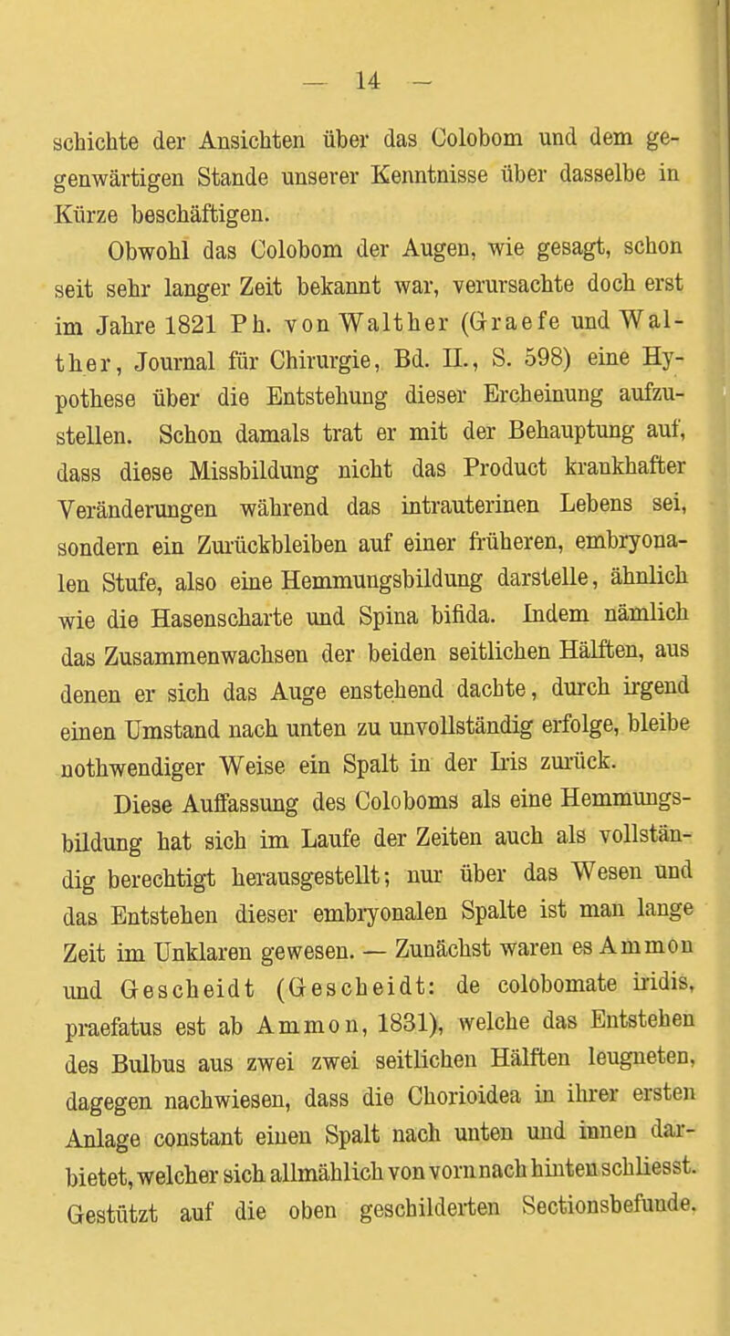 schichte der Ansichten über das Colobom und dem ge- genwärtigen Stande unserer Kenntnisse über dasselbe in Kürze beschäftigen. Obwohl das Colobom der Augen, wie gesagt, schon seit sehr langer Zeit bekannt war, verursachte doch erst im Jahre 1821 Ph. von Walther (Graefe und Wal- ther, Journal für Chirurgie, Bd. II., S. 598) eine Hy- pothese über die Entstehung dieser Ercheinung aufzu- stellen. Schon damals trat er mit der Behauptung auf, dass diese Missbildung nicht das Product krankhafter Veränderungen während das intrauterinen Lebens sei, sondern ein Zurückbleiben auf einer früheren, embryona- len Stufe, also eine Hemmungsbildung darstelle, ähnlich wie die Hasenscharte und Spina bifida. Indem nämlich das Zusammenwachsen der beiden seitlichen Hälften, aus denen er sich das Auge anstehend dachte, durch irgend einen Umstand nach unten zu unvollständig erfolge, bleibe nothwendiger Weise ein Spalt in der Iris zurück. Diese Auffassung des Coloboms als eine Hemmungs- bildung hat sich im Laufe der Zeiten auch als vollstän- dig berechtigt herausgestellt; nur über das Wesen und das Entstehen dieser embryonalen Spalte ist man lange Zeit im Unklaren gewesen. — Zunächst waren es Ammon und Gescheidt (Gescheidt: de colobomate iridis, praefatus est ab Ammon, 1831), welche das Entstehen des Bulbus aus zwei zwei seitlichen Hälften leugneten, dagegen nachwiesen, dass die Chorioidea in ihrer ersten Anlage constant einen Spalt nach unten und innen dar- bietet, welcher sich allmählich von vorn nach hinten schliesst. Gestützt auf die oben geschilderten Sectionsbefunde.