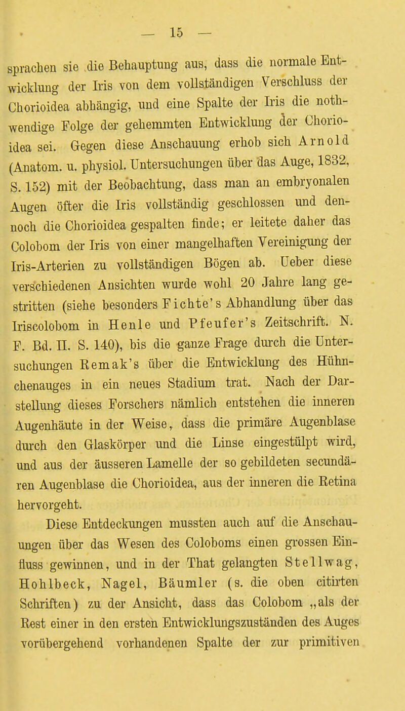 sprachen sie die Behauptung aus, dass die normale Ent- wicklung der Iris von dem vollständigen Verschluss der Chorioidea abhängig, und eine Spalte der Iris die not- wendige Folge der gehemmten Entwicklung der Chorio- idea sei. Gegen diese Anschauung erhob sich Arnold (Anatom, u. physiol. Untersuchungen über das Auge, 1832, S. 152) mit der Beobachtung, dass man an embryonalen Augen öfter die Iris vollständig geschlossen und den- noch die Chorioidea gespalten finde; er leitete daher das Colobom der Iris von einer mangelhaften Vereinigung der Iris-Arterien zu vollständigen Bögen ab. üeber diese verschiedenen Ansichten wurde wohl 20 Jahre lang ge- stritten (siehe besonders Fichte's Abhandlung über das Iriscolobom in Henle und Pfeufer's Zeitschrift. N. F. Bd. II. S. 140), bis die ganze Frage durch die Unter- suchungen Eemak's über die Entwicklung des Hühn- chenauges in ein neues Stadium trat. Nach der Dar- stellung dieses Forschers nämlich entstehen die inneren Augenhäute in der Weise, dass die primäre Augenblase durch den Glaskörper und die Linse eingestülpt wird, und aus der äusseren Lamelle der so gebildeten secundä- ren Augenblase die Chorioidea, aus der inneren die Retina hervorgeht. Diese Entdeckungen mussten auch auf die Anschau- ungen über das Wesen des Coloboms einen grossen Ein- fluss gewinnen, und in der That gelangten Stellwag, Hohlbeck, Nagel, Bäumler (s. die oben citirten Schriften) zu der Ansicht, dass das Colobom „als der Rest einer in den ersten Entwicklungszuständen des Auges vorübergehend vorhandenen Spalte der zur primitiven