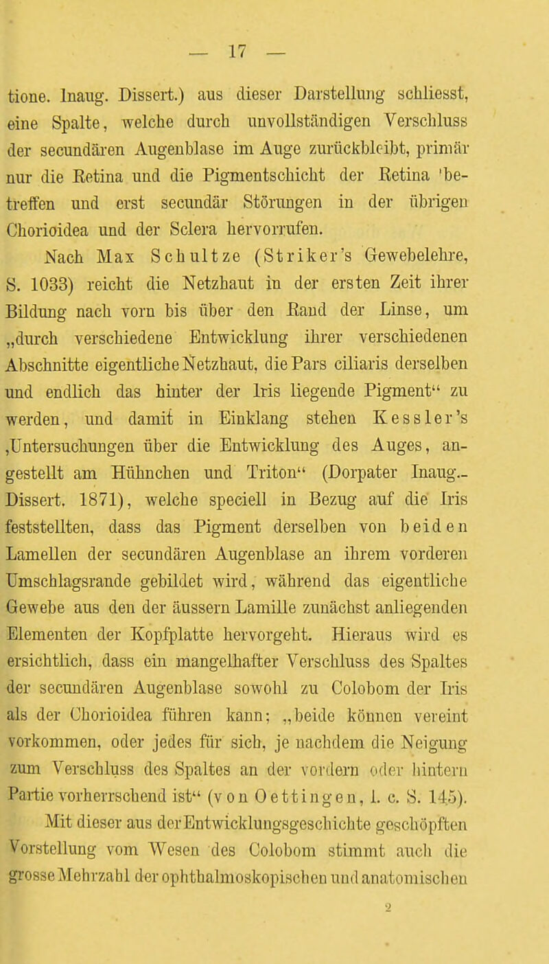 tione. lnaug. Dissert.) aus dieser Darstellung schliesst, eine Spalte, welche durch unvollständigen Verschluss der secundären Augenblase im Auge zurückbleibt, primär nur die Eetina und die Pigmentschicht der Ketina 'be- treffen und erst secundär Störungen in der übrigen Chorioidea und der Sclera hervorrufen. Nach Max Schultze (Striker's Gewebelehre, S. 1033) reicht die Netzhaut in der ersten Zeit ihrer Bildung nach vorn bis über den Eand der Linse, um „durch verschiedene Entwicklung ihrer verschiedenen Abschnitte eigentliche Netzhaut, die Pars ciliaris derselben und endlich das hinter der Iris liegende Pigment zu werden, und damit in Einklang stehen Kessler's ,Untersuchungen über die Entwicklung des Auges, an- gestellt am Hühnchen und Triton (Dorpater Inaug.- Dissert, 1871), welche speciell in Bezug auf die Iris feststellten, dass das Pigment derselben von beiden Lamellen der secundären Augenblase an ihrem vorderen Umschlagsrande gebildet wird, während das eigentliche Gewebe aus den der äussern Lamille zunächst anliegenden Elementen der Kopfplatte hervorgeht. Hieraus wird es ersichtlich, dass ein mangelhafter Verschluss des Spaltes der secundären Augenblase sowohl zu Colobom der Lis als der Chorioidea führen kann; „beide können vereint vorkommen, oder jedes für sich, je nachdem die Neigung zum Verschluss des Spaltes an der vordem oder hintern Partie vorherrschend ist (von (Dettingen, 1. c. S. 1 !>). Mit dieser aus der Entwicklungsgeschichte geschöpften Vorstellung vom Wesen des Colobom stimmt auch die grosseMehrzabl der ophthalmoskopischen und anatomischen 2