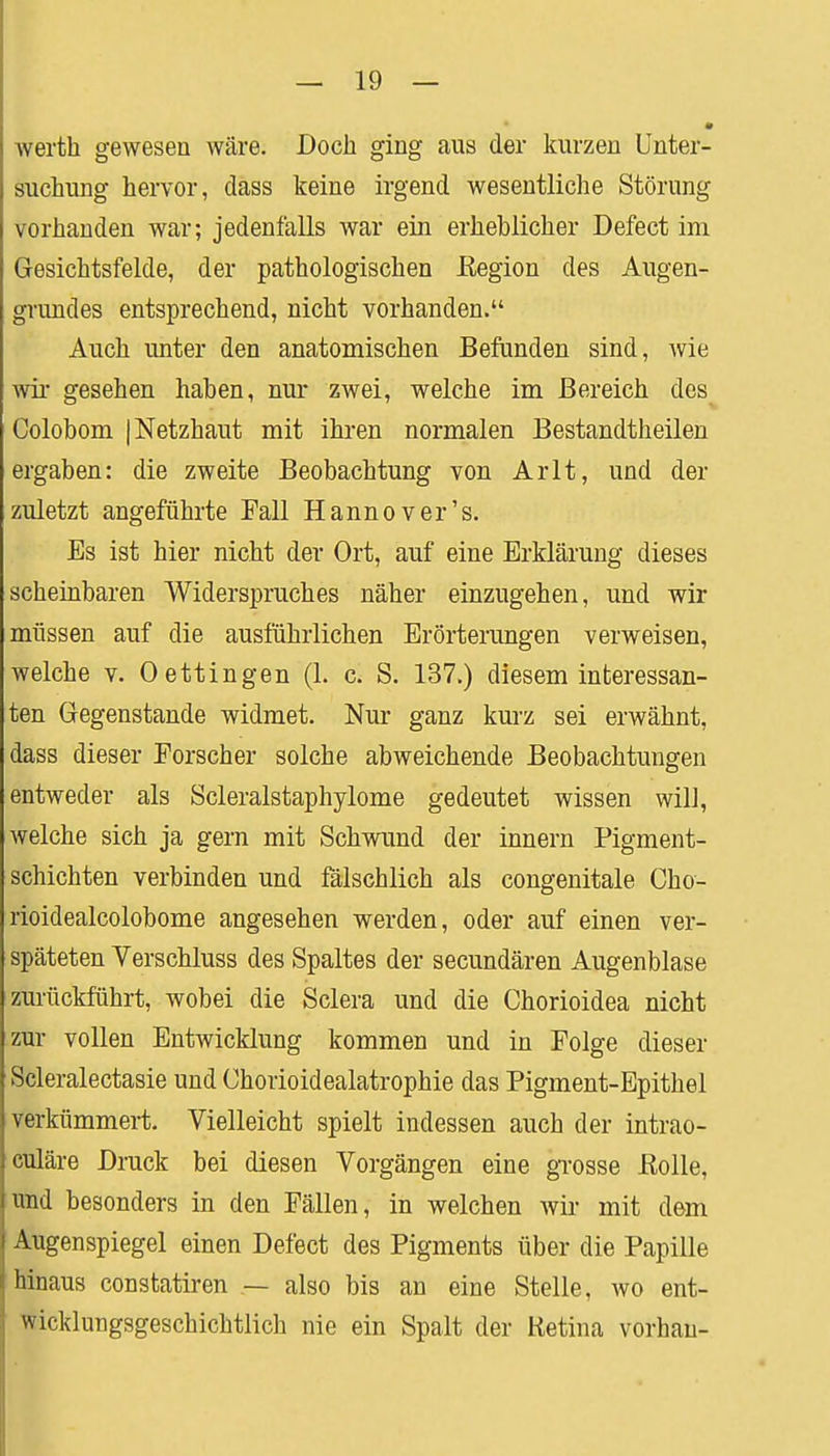 werth gewesen wäre. Doch ging aus der kurzen Unter- suchung hervor, dass keine irgend wesentliche Störung vorhanden war; jedenfalls war ein erheblicher Defect im Gesichtsfelde, der pathologischen Eegion des Augen- grundes entsprechend, nicht vorhanden. Auch unter den anatomischen Befunden sind, wie wir gesehen haben, nur zwei, welche im Bereich des Colobom | Netzhaut mit ihren normalen Bestandteilen ergaben: die zweite Beobachtung von Arlt, und der zuletzt angeführte Fall Hannover's. Es ist hier nicht der Ort, auf eine Erklärung dieses scheinbaren Widerspruches näher einzugehen, und wir müssen auf die ausführlichen Erörterungen verweisen, welche v. Oettingen (1. c. S. 137.) diesem interessan- ten Gegenstande widmet. Nur ganz kurz sei erwähnt, dass dieser Forscher solche abweichende Beobachtungen entweder als Scleralstaphylome gedeutet wissen will, welche sich ja gern mit Schwund der innern Pigment- schichten verbinden und fälschlich als congenitale Cho- rioidealcolobome angesehen werden, oder auf einen ver- späteten Verschluss des Spaltes der secundären Augenblase zurückführt, wobei die Sclera und die Chorioidea nicht zur vollen Entwicklung kommen und in Folge dieser Scleralectasie und Chorioidealatrophie das Pigment-Epithel verkümmert. Vielleicht spielt indessen auch der intrao- culäre Druck bei diesen Vorgängen eine grosse ßolle, und besonders in den Fällen, in welchen wir mit dem Augenspiegel einen Defect des Pigments über die Papille hinaus constatiren — also bis an eine Stelle, wo ent- wicklungsgeschichtlich nie ein Spalt der Ketina vorhau-