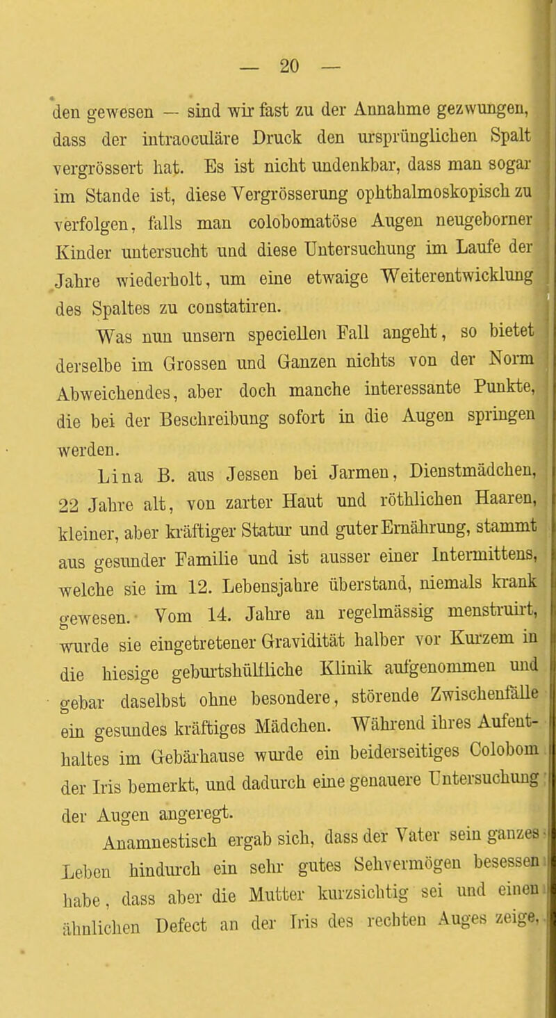 den gewesen — sind wir fast zu der Annahme gezwungen, dass der intraoculäre Druck den ursprünglichen Spalt vergrössert hat. Es ist nicht undenkbar, dass man sogar im Stande ist, diese Vergrösserung ophthalmoskopisch zu verfolgen, falls man colobomatöse Augen neugeborner Kinder untersucht und diese Untersuchung im Laufe derj Jahre wiederholt, um eine etwaige Weiterentwicklung des Spaltes zu constatiren. Was nun unsern speciellen Fall angeht, so bietet derselbe im Grossen und Ganzen nichts von der Nonn Abweichendes, aber doch manche interessante Punkte, die bei der Beschreibung sofort in die Augen springen werden. Lina B. aus Jessen bei Jarmen, Dienstmädchen, 22 Jahre alt, von zarter Haut und röthlichen Haaren, kleiner, aber kräftiger Statur und guter Ernährung, stammt aus gesunder Familie und ist ausser einer Intermittens, welche sie im 12. Lebensjahre überstand, niemals krank gewesen.- Vom 14. Jahre an regelmässig menstruirt, wurde sie eingetretener Gravidität halber vor Kurzem in die hiesige geburtshülfliche Klinik aufgenommen und gebar daselbst ohne besondere, störende Zwischenfälle ein gesundes kräftiges Mädchen. Während ihres Aufent- ■ haltes im Gebärhause wurde ein beiderseitiges Colobom: der Iris bemerkt, und dadurch eine genauere Untersuchung; der Augen angeregt. Anamnestisch ergab sich, dass der Vater sein ganzes ! Leben hindurch ein sehr gutes Sehvermögen besessen i habe, dass aber die Mutter kurzsichtig sei und einem ähnlichen Defect an der Iris des rechten Auges zeige,