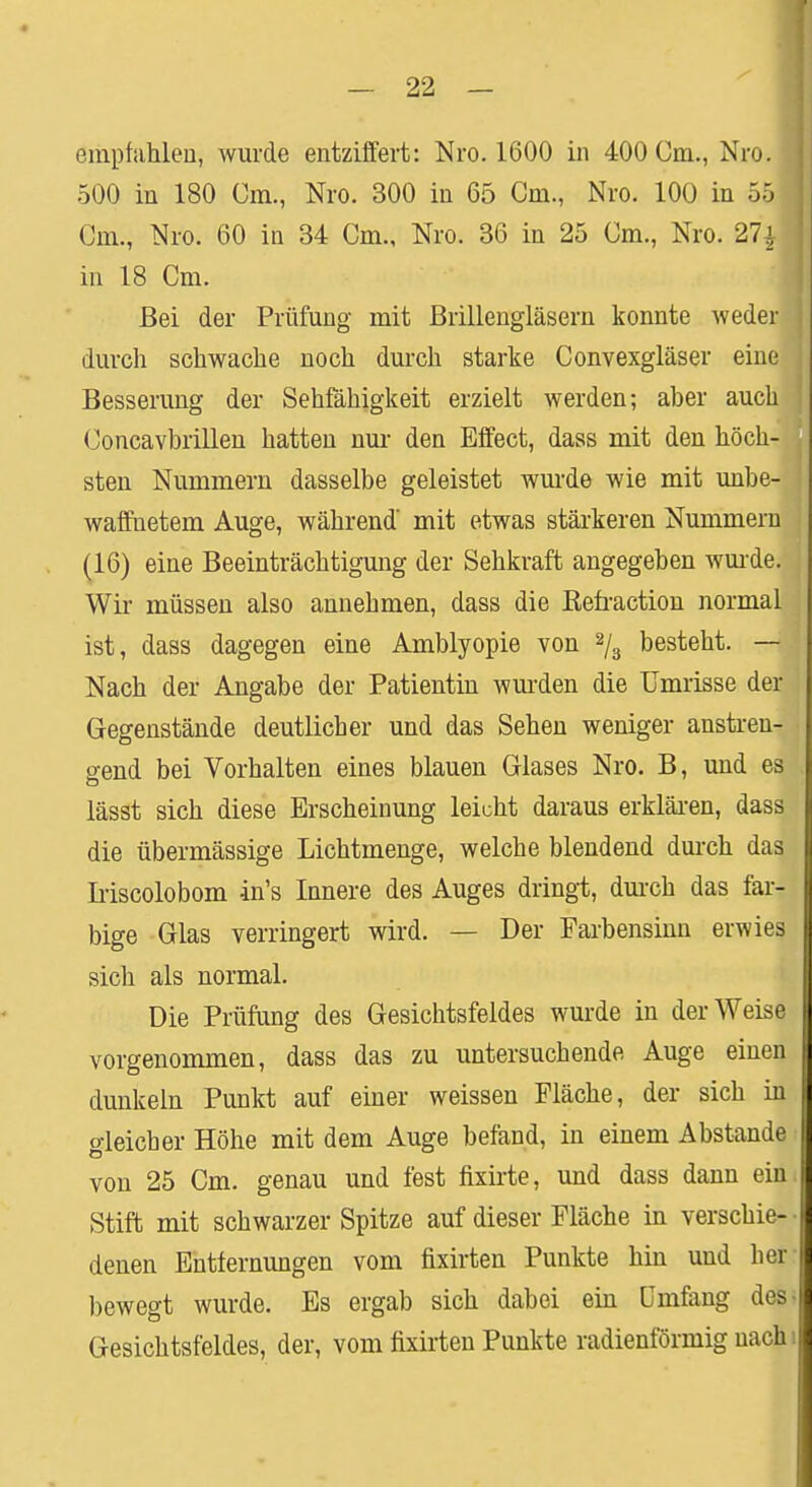 empfahlen, wurde entziffert: Nro. 1600 in 400 Cm., Nro. 500 in 180 Cm., Nro. 300 in 65 Cm., Nro. 100 in 55 Cm., Nro. 60 in 34 Cm., Nro. 36 in 25 Cm., Nro. 27£ in 18 Cm. Bei der Prüfung mit Brillengläsern konnte weder durch schwache noch durch starke Convexgläser eine Besserung der Sehfähigkeit erzielt werden; aber auch Concavbrillen hatten nur den Effect, dass mit den höch- sten Nummern dasselbe geleistet wurde wie mit unbe- waffnetem Auge, während mit etwas stärkeren Nummern (16) eine Beeinträchtigung der Sehkraft angegeben wurde. Wir müssen also annehmen, dass die Befraction normal ist, dass dagegen eine Amblyopie von 2/3 besteht. — Nach der Angabe der Patientin wurden die Umrisse der Gegenstände deutlicher und das Sehen weniger anstren- gend bei Vorhalten eines blauen Glases Nro. B, und es lässt sich diese Erscheinung leicht daraus erklären, dass die übermässige Lichtmenge, welche blendend durch das Iriscolobom in's Innere des Auges dringt, durch das far- bige Glas verringert wird. — Der Farbensinn erwies sich als normal. Die Prüfung des Gesichtsfeldes wurde in der Weise vorgenommen, dass das zu untersuchende Auge einen dunkeln Punkt auf einer weissen Fläche, der sich in o-leicber Höhe mit dem Auge befand, in einem Abstände von 25 Cm. genau und fest fixirte, und dass dann ein Stift mit schwarzer Spitze auf dieser Fläche in verschie- denen Entfernungen vom fixirten Punkte hin und her bewegt wurde. Es ergab sich dabei ein Umfang des Gesichtsfeldes, der, vom fixirten Punkte radienförmig nach