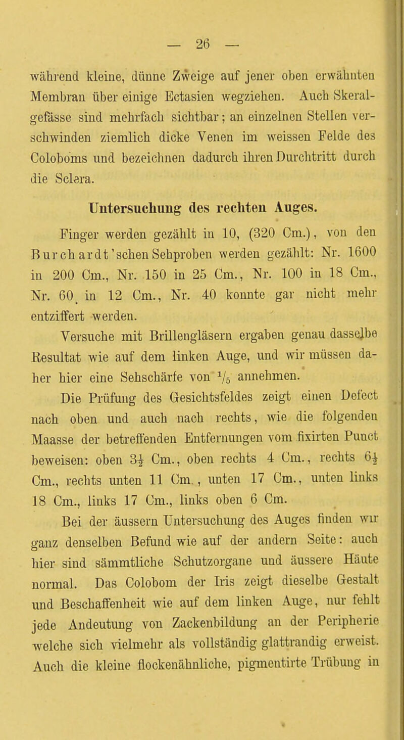 während kleine, dünne Zweige auf jener oben erwähnten Membran über einige Ectasien wegziehen. Auch Skeral- gefässe sind mehrfach sichtbar; an einzelnen Stellen ver- schwinden ziemlich dicke Venen im weissen Felde des Coloboms und bezeichnen dadurch ihren Durchtritt durch die Sclera. Untersuchung des rechten Auges. Finger werden gezählt in 10, (320 Cm.), von den Burchardt'sehen Sehproben werden gezählt: Nr. 1600 in 200 Cm., Nr. 150 in 25 Cm., Nr. 100 in 18 Cm., Nr. 60, in 12 Cm., Nr. 40 konnte gar nicht mehr entziffert werden. Versuche mit Brillengläsern ergaben genau dasselbe Kesultat wie auf dem linken Auge, und wir müssen da- her hier eine Sehschärfe von 1j5 annehmen. Die Prüfung des Gesichtsfeldes zeigt einen Defect nach oben und auch nach rechts, wie die folgenden Maasse der betreffenden Entfernungen vom fixirten Punct beweisen: oben 3| Cm., oben rechts 4 Cm., rechts 6^ Cm., rechts unten 11 Cm., unten 17 Cm., unten links 18 Cm., links 17 Cm., links oben 6 Cm. Bei der äussern Untersuchung des Auges finden wir ganz denselben Befund wie auf der andern Seite: auch hier sind sämmtliche Schutzorgane und äussere Häute normal. Das Colobom der Iris zeigt dieselbe Gestalt und Beschaffenheit wie auf dem linken Auge, nur fehlt jede Andeutung von Zackenbildung an der Peripherie welche sich vielmehr als vollständig glattrandig erweist. Auch die kleine flockenähnliche, pigmentirte Trübung in