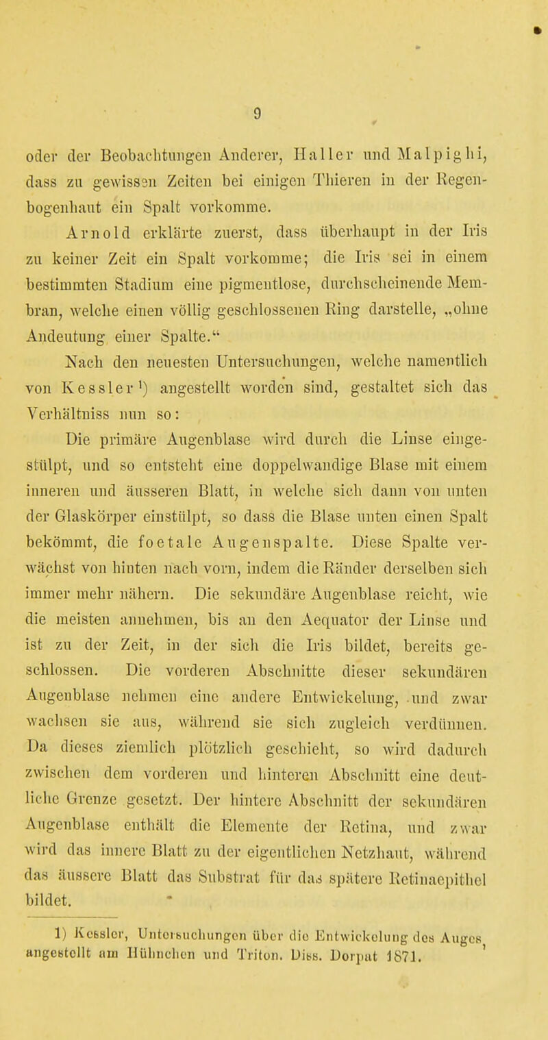 oder der Beobaclitungeu Anderer, Haller und Malpighi, dass zu gewisssii Zeiten bei einigen Tliieren in der Regen- bogenhaut ein Spalt vorkomme. Arnold erklärte zuerst, dass überhaupt in der Iris zu keiner Zeit ein Spalt vorkomme; die Iris sei in einem bestimmten Stadium eine pigmeutlose, durchscheinende Mem- bran, welche einen völlig geschlossenen Ring darstelle, „ohne Andeutung einer Spalte. Nach den neuesten Untersuchungen, welche namentlich von Kessler') angestellt worden sind, gestaltet sich das Verhältniss nun so: Die primäre Augenblase wird durch die Linse eiiige- stülpt, und so entsteht eine doppelwandige Blase mit einem inneren und äusseren Blatt, in welche sich dann von unten der Glaskörper einstülpt, so dass die Blase unten einen Spalt bekömmt, die foetale Augenapalte. Diese Spalte ver- wächst von hinten nach vorn, indem die Ränder derselben sich immer mehr nähern. Die sekundäre Augenblase reicht, wie die meisten annehmen, bis an den Aequator der Linse und ist zu der Zeit, in der sich die Iris bildet, bereits ge- schlossen. Die vorderen Abschnitte dieser sekundären Augenblase nehmen eine andere Entwickelung, .und zwar wachsen sie aus, während sie sich zugleich verdünnen. 'Da dieses ziemlich plötzlich geschieht, so wird dadurch zwischen dem vorderen und hinteren Abschnitt eine deut- liche Grenze gesetzt. Der hintere Abschnitt der sekundären Augenblase enthält die Elemente der Retina, und z'^ar wird das innere Blatt zu der eigentlichen Netzhaut, während das äussere Blatt das Substrat für das spätere Retinaepithel bildet. 1) Kcbslor, Uiitcibiicliungcn über die Eiitwicküliing dos Auges angCBtcIlt am Hüliiiclicii und Triton. Uibs. Uorimt 187L '