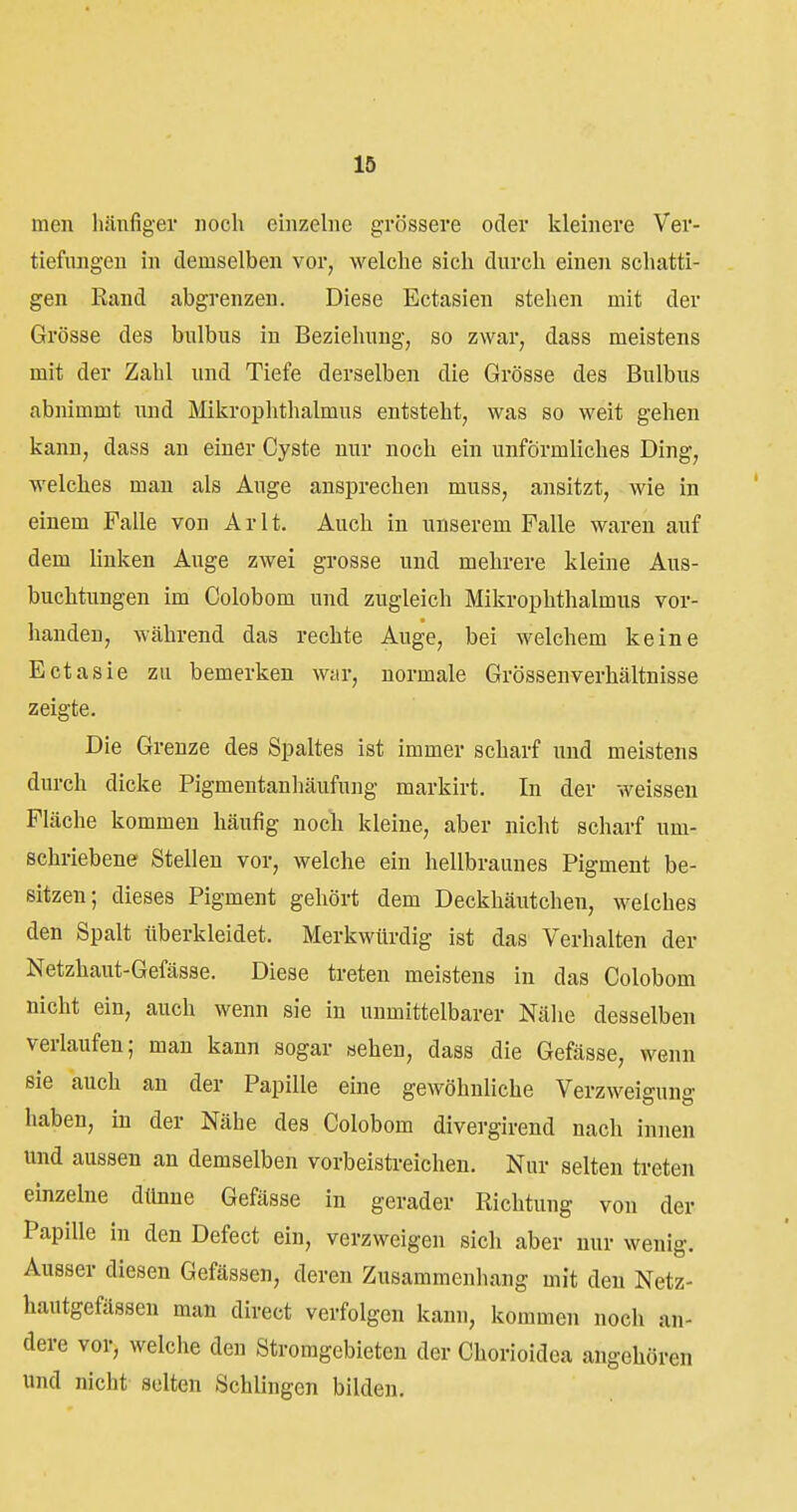 men häufiger noch einzelne grössere oder kleinere Ver- tiefungen in demselben vor, welche sich durch einen schatti- gen Eand abgrenzen. Diese Ectasien stehen mit der Grösse des bulbus in Beziehung, so zwar, dass meistens mit der Zahl und Tiefe derselben die Grösse des Bulbus abnimmt und Mikrophthalmus entsteht, was so weit gehen kann, dass an einer Cyste nur noch ein unförmliches Ding, welches man als Auge ansprechen muss, ansitzt, wie in einem Falle von Ar lt. Auch in unserem Falle waren auf dem linken Auge zwei grosse und mehrere kleine Aus- buchtungen im Colobom und zugleich Mikrophthalmus vor- handen, während das rechte Auge, bei welchem keine Ectasie zu bemerken wiir, normale Grössenverhältnisse zeigte. Die Grenze des Spaltes ist immer scharf und meistens durch dicke Pigmentanhäufung markirt. In der weissen Fläche kommen häufig noch kleine, aber nicht scharf um- schriebene Stellen vor, welche ein hellbraunes Pigment be- sitzen; dieses Pigment gehört dem Deckhäutchen, welches den Spalt überkleidet. Merkwürdig ist das Verhalten der Netzhaut-Gefässe. Diese treten meistens in das Colobom nicht ein, auch wenn sie in unmittelbarer Nähe desselben verlaufen; man kann sogar aehen, dass die Gefässe, wenn sie auch an der Papille eine gewöhnliche Verzweigung haben, in der Nähe des Colobom divergirend nach innen und aussen an demselben vorbeistreicheu. Nur selten treten einzelne dünne Gefässe in gerader Richtung von der Papille in den Defect ein, verzweigen sich aber nur wenig. Ausser diesen Gefässen, deren Zusammenhang mit den Netz- hautgefässen man direct verfolgen kann, kommen noch an- dere vor, welche den Stromgebieten der Chorioidea angehören und nicht selten Schlingen bilden.