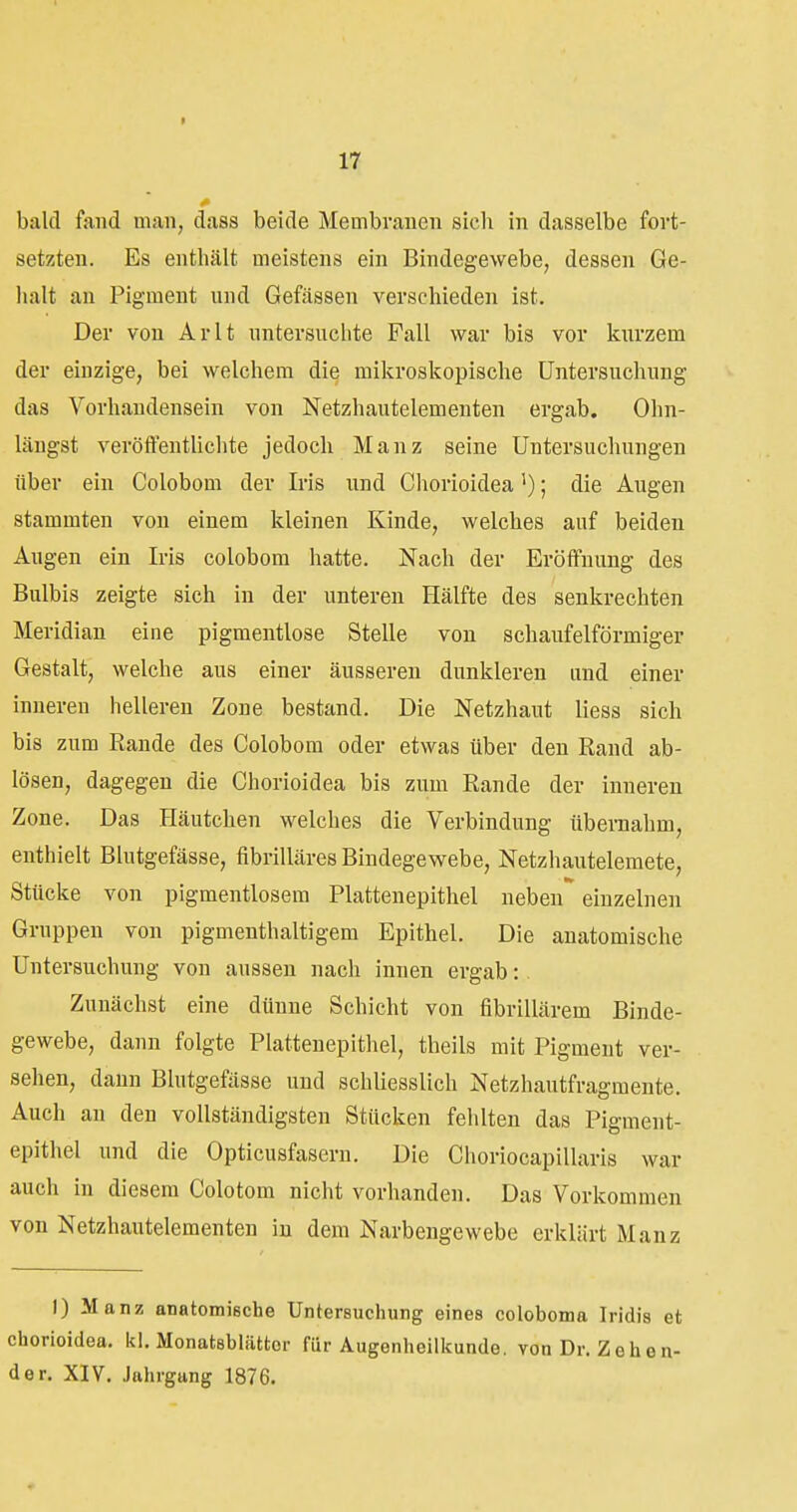 9 17 bald fand man, dass beide Membranen sich in dasselbe fort- setzten. Es enthält meistens ein Bindegewebe, dessen Ge- lialt an Pigment und Gefässen verschieden ist. Der von Arlt untersuclite Fall war bis vor knrzem der einzige, bei welchem die mikroskopische Untersuchung das Vorhandensein von Netzhautelementen ergab. Ohn- längst veröffentUchte jedoch Manz seine Untersuchungen über ein Colobom der Iris und Chorioidea'); die Augen stammten von einem kleinen Kinde, welches auf beiden Augen ein Iris colobom hatte. Nach der Eröffnung des Bulbis zeigte sich in der unteren Hälfte des senkrechten Meridian eine pigmentlose Stelle von schaufeiförmiger Gestalt, welche aus einer äusseren dunkleren and einer inneren helleren Zone bestand. Die Netzhaut Hess sich bis zum Rande des Colobom oder etwas über den Rand ab- lösen, dagegen die Chorioidea bis zum Rande der inneren Zone. Das Häutchen welches die Verbindung übernahm, enthielt Blutgefässe, fibrilläres Bindegewebe, Netzhautelemete, Stücke von pigmentlosem Plattenepithel neben einzelnen Gruppen von pigmenthaltigem Epithel. Die anatomische Untersuchung von aussen nach innen ergab: Zunächst eine dünne Schicht von fibrillärem Binde- gewebe, dann folgte Plattenepitliel, theils mit Pigment ver- sehen, dann Blutgefässe und schliesslich Netzhautfragmente. Auch an den vollständigsten Stücken fehlten das Pigment- epithel und die Opticusfasern. Die Choriocapillaris war auch in diesem Colotom nicht vorhanden. Das Vorkommen von Netzhautelementen in dem Narbengewebe erklärt Manz 1) Manz anatomische Untersuchung eines coloboma Iridis et chorioidea. kl. Monatsblättor für Augenheilkunde, von Dr. Zeh en- de r. XIV. Jahrgang 1876.