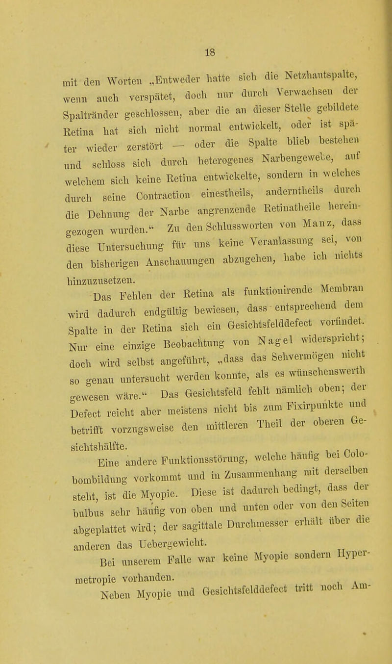 mit den Worten „Entweder hatte sich die Net.hantspalte, wenn anch verspätet, doch nur durch Verwachsen der Spaltränder geschlossen, aber die an dieser Stelle gebildete Retina hat sich nicht normal entwickelt, oder ist spa- ter wieder zerstört - oder die Spalte blieb bestehen und schloss sich durch heterogenes Narbengewebe, auf welchem sich keine Retina entwickelte, sondern in xvelches durch seine Contraction elnestheils, anderntheils durch die Dehnung der Narbe angrenzende Retinatheile herein- gezogen wurden. Zu den SchlussWorten von Manz, dass diese Untersuchung für uns keine Veranlassung sei, von den bisherigen Anschauungen abzugehen, habe ich nichts hinzuzusetzen. Das Fehlen der Retina als funktionlrende Membran wird dadurch endgültig bewiesen, dass entsprechend dem Spalte in der Retina sich ein Gesichtsfelddefect vorfindet. Nur eine einzige Beobachtung von Nagel widerspricht; doch wird selbst angeführt, „dass das Sehvermögen nicht so genau untersucht werden konnte, als es wünschenswerth gewesen wäre. Das Gesichtsfeld fehlt nämUch oben; der Defect reicht aber meistens nicht bis zum Fixirpunkte imd betrifft vorzugsweise den mittleren Theil der oberen Ge- Sichtshälfte. , • n i Eine andere Funktionsstörung, welche häufig bei Oolo- bombildung vorkommt und in Zusammenhang mit derselben steht, ist die Myopie. Diese ist dadurch bedingt, dass der bulbus sehr häufig von oben und nnten oder von den Seiten abgeplattet wird; der sagittale Durchmesser erhält über die anderen das Uebergewicht. Bei unserem Falle war keine Myopie sondern Hypei- metropie vorhanden. Neben Myopie und Gesichtsfelddefect tritt noch Am-