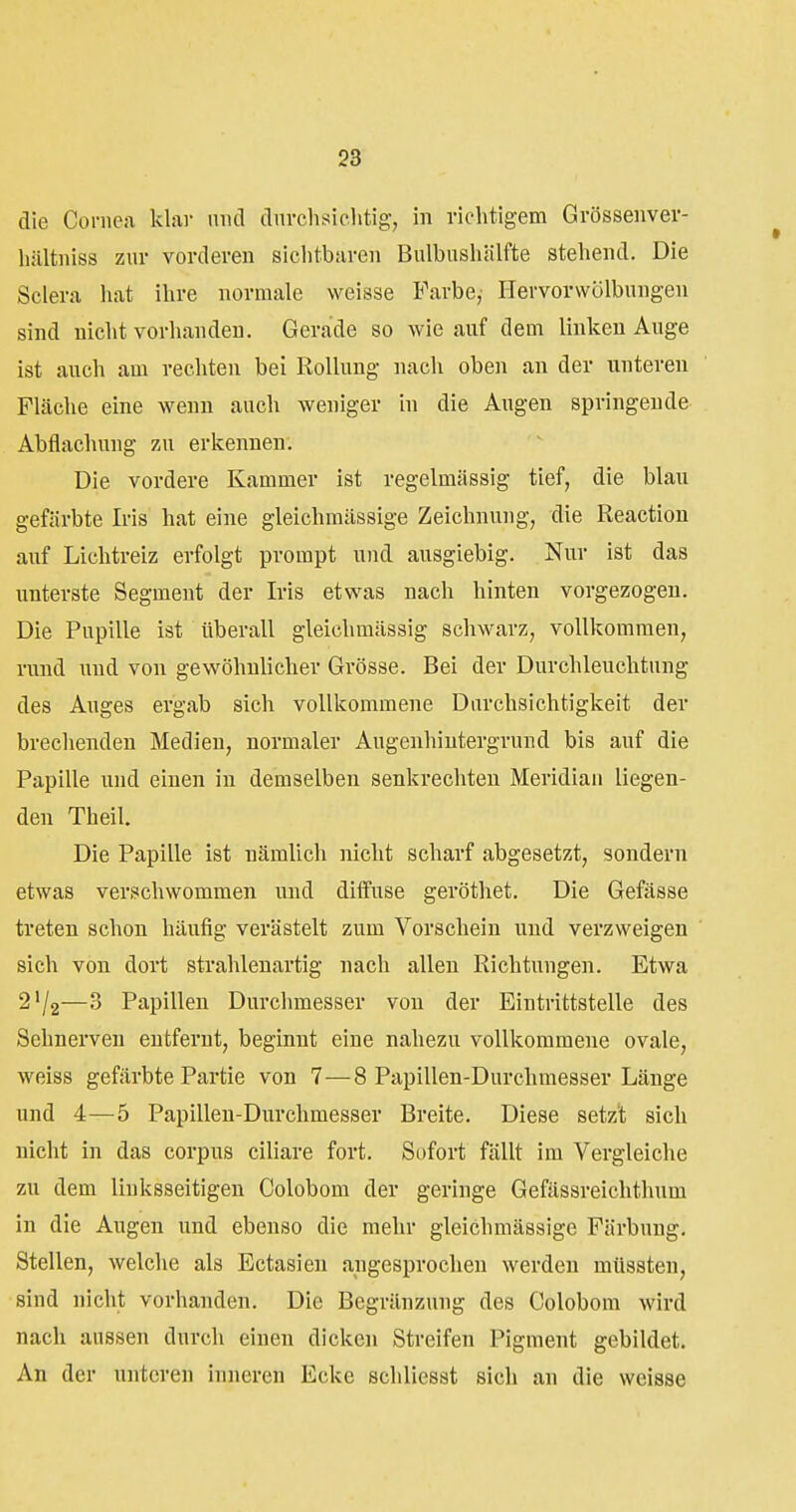 die Cornea klai- und dnvchsiclitig, in vichtigem Grössenvev- hiiltniss zur vorderen siclitbaren Bulbuslüilfte stehend. Die Sclera hat ihre normale weisse Farbe, Hervorwölbungen sind nicht vorhanden. Gerade so wie auf dem linken Auge ist auch am rechten bei Rollung nach oben an der unteren Flcäche eine wenn auch weniger in die Augen springende Abflachung zu erkennen. Die vordere Kammer ist regelmässig tief, die blau gefärbte Iris hat eine gleichmässige Zeichnung, die Reaction auf Lichtreiz erfolgt prompt und ausgiebig. Nur ist das unterste Segment der Iris etwas nach hinten vorgezogen. Die Pupille ist überall gleichmässig schwarz, vollkommen, rund und von gewöhnlicher Grösse. Bei der Durchleuchtung des Auges ergab sich vollkommene Durchsichtigkeit der brechenden Medien, normaler Augenhintergruud bis auf die Papille und einen in demselben senkrechten Meridian liegen- den Theil. Die Papille ist nämlich nicht scharf abgesetzt, sondern etwas verschwommen und diffuse geröthet. Die Gefässe treten schon häufig verästelt zum Vorschein und verzweigen sich von dort strahlenartig nach allen Richtungen. Etwa 2'/2—3 Papillen Durchmesser von der Eintrittstelle des Sehnerven entfernt, beginnt eine nahezu vollkommene ovale, weiss gefärbte Partie von 7—8 Papillen-Durchmesser Länge und 4—5 Papillen-Durchmesser Breite. Diese setzt sich nicht in das corpus ciliare fort. Sofort fällt im Vergleiche zu dem linksseitigen Colobom der geringe Gefässreichthum in die Augen und ebenso die mehr gleichmässige Färbung, Stellen, welche als Ectasien angesprochen werden müssten, sind nicht vorhanden. Die Begränzung des Colobom wird nach aussen durch einen dicken Streifen Pigment gebildet. An der unteren inneren Ecke schliesst sich an die weisse