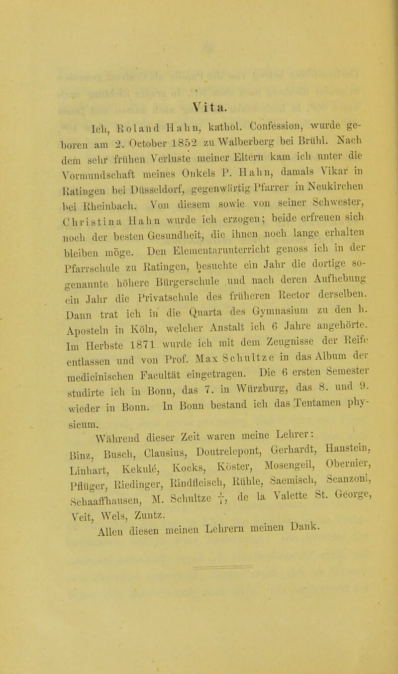 Vita. Ich, Roland Hahn, kathol. Confession, wurde ge- boren am 2. October 1852 zu Walberberg bei Brühl. Nach dem sehr frühen Verluste meiner Eltern kam ich unter die Vormundschaft meines Onkels P. Hahn, damals Vikar in Kätingen bei Düsseldorf, gegenwartig Tfarrer in Neukirchen bei Rheinbach. Von diesem sowie von seiner Schwester, Ohristina Hahn wurde ich erzogen; beide erfreuen sich noch der besten Gesundheit, die ihnen noch lange erhalten bleiben möge. Den Eleuientarunterricht genoss ich in der Pfarrschulc zu Ratingen, besuchte ein Jahr die dortige so- genannte höhere Bürgerschule und nach deren Aufhebung ein Jahr die Privatschule des früheren Rector derselben. Daun trat ich in die Quarta des Gymnasium zu den h. Aposteln in Köln, welcher Anstalt ich 6 Jahre angehörte. Im Herbste 1871 wurde ich mit dem Zeugnisse der Reife entlassen und von Prof. Max Schnitze in das Album der medicinischen Facultcät eingetragen. Die 6 ersten Semester studirte ich in Bonn, das 7. in Würzburg, das 8. und 9. wieder in Bonn. In Bonn bestand ich das :rentamen phy- sicum. Während dieser Zeit waren meine Lehrer: Binz, Busch, Clausius, Doutrelepont, Gerhardt, Hanstein, Linhart, Kekule, Kocks, Köster, Mosengeil, Obernier, Pfltiger, Riedinger, Rindfleisch, Rühle, Saemisch, Scanzom, Schaalfhausen, M. Sclmltze f, cle la Valette St. George, Veit, Wels, Zuntz. Allen diesen meinen Lehrern meinen Dank.