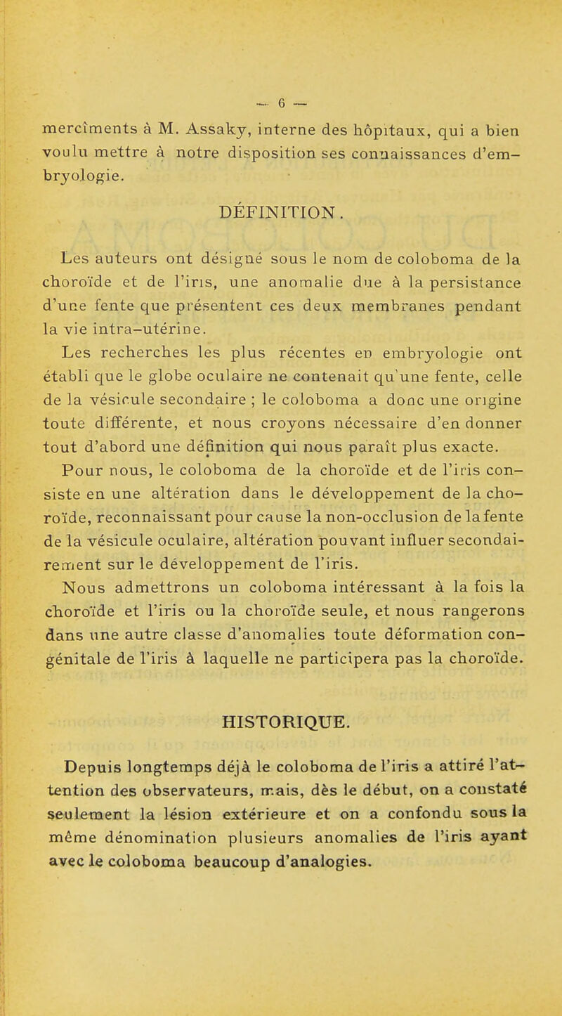 mercîments à M. Assaky, interne des hôpitaux, qui a bien voulu mettre à notre disposition ses connaissances d'em- bryologie. DÉFINITION. Les auteurs ont désigné sous le nom de coloboma de la choroïde et de l'iris, une anomalie due à la persistance d'une fente que présentent ces deux membranes pendant la vie intra-utérine. Les recherches les plus récentes en embryologie ont établi que le globe oculaire ne contenait qu'une fente, celle de la vésicule secondaire ; le coloboma a donc une origine toute différente, et nous croyons nécessaire d'en donner tout d'abord une définition qui nous paraît plus exacte. Pour nous, le coloboma de la choroïde et de l'iris con- siste en une altération dans le développement de la cho- roïde, reconnaissant pour cause la non-occlusion de la fente de la vésicule oculaire, altération pouvant influer secondai- rement sur le développement de l'iris. Nous admettrons un coloboma intéressant à la fois la choroïde et l'iris ou la choroïde seule, et nous rangerons dans une autre classe d'anomalies toute déformation con- génitale de l'iris à laquelle ne participera pas la choroïde. HISTORIQUE. Depuis longtemps déjà le coloboma de l'iris a attiré l'at- tention des observateurs, mais, dès le début, on a constaté seulement la lésion extérieure et on a confondu sous la même dénomination plusieurs anomalies de l'iris ayant avec le coloboma beaucoup d'analogies.