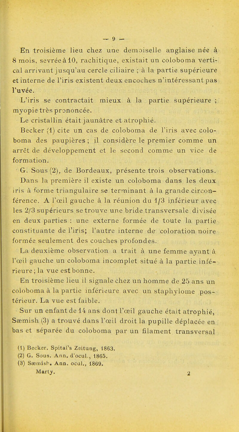 En troisième lieu chez une demoiselle anglaise née à 8 mois, sevrée à 10, rachitique, existait un coloboma verti- cal arrivant jusqu'au cercle ciliaire ; à la partie supérieure et interne de l'iris existent deux encoches n'intéressant pas l'uvée. L'iris se contractait mieux à la partie supérieure ; myopie très prononcée. Le cristallin était jaunâtre et atrophié. Becker (1) cite un cas de coloboma de l'iris avec colo- boma des paupières ; il considère le premier comme un arrêt de développement et le second comme un vice de formation. G. Sous (2), de Bordeaux, présente trois observations. Dans la première il existe un coloboma dans les deux iris à forme triangulaire se terminant à la grande circon- férence. A l'oeil gauche à la réunion du 1/3 inférieur avec les 2/3 supérieurs se trouve une bride transversale divisée en deux parties : une externe formée de toute la partie constituante de l'iris; l'autre interne de coloration noire formée seulement des couches profondes. La deuxième observation a trait à une femme ayant à l'œil gauche un coloboma incomplet situé à la partie infé- rieure ; la vue est bonne. En troisième lieu il signale chez un homme de 25 ans un coloboma à la partie inférieure avec un staphylome pos- térieur. La vue est faible. Sur un enfant de 14 ans dont l'œil gauche était atrophié, Sœmish (3) a trouvé dans l'œil droit la pupille déplacée en bas et séparée du coloboma par un filament transversal (1) Becker. SpitaPs Zeitung, 1863. (2) G. Sous. Ann. d'ocul., 1865. (3) Ssemish. Ann. ocul., 1869. Marty.