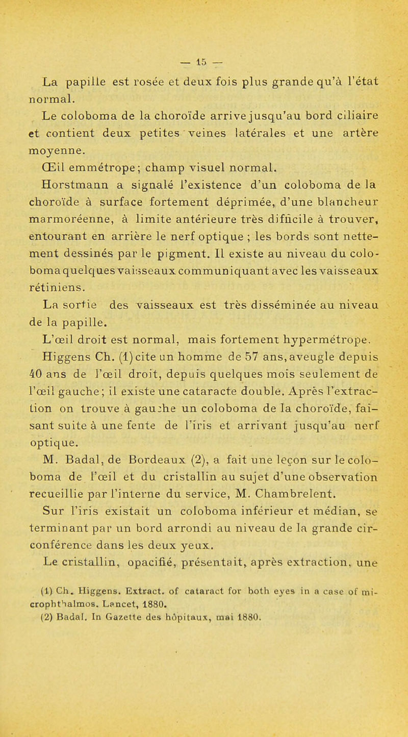 La papille est rosée et deux fois plus grande qu'à l'état normal. Le coloboma de la choroïde arrive jusqu'au bord ciliaire et contient deux petites veines latérales et une artère moyenne. Œil emmétrope; champ visuel normal. Horstmann a signalé l'existence d'un coloboma de la choroïde à surface fortement déprimée, d'une blancheur marmoréenne, à limite antérieure très difncile à trouver, entourant en arrière le nerf optique ; les bords sont nette- ment dessinés par le pigment. Il existe au niveau du colo- bomaquelques vaisseaux communiquant avec les vaisseaux rétiniens. La sortie des vaisseaux est très disséminée au niveau de la papille. L'œil droit est normal, mais fortement hypermétrope. Higgens Ch. (l)cite un homme de 57 ans,aveugle depuis 40 ans de l'œil droit, depuis quelques mois seulement de l'œil gauche; il existe une cataracte double. Après l'extrac- tion on trouve à gau:he un coloboma de la choroïde, fai- sant suite à une fente de l'iris et arrivant jusqu'au nerf optique. M. Badal, de Bordeaux (2), a fait une leçon sur le colo- boma de l'œil et du cristallin au sujet d'une observation recueillie par l'interne du service, M. Chambrelent. Sur l'iris existait un coloboma inférieur et médian, se terminant par un bord arrondi au niveau de la grande cir- conférence dans les deux yeux. Le cristallin, opacifié, présentait, après extraction, une (1) Ch. Higgens. Extract, of cataract for both eyes in a case of mi- cropht'ialmos. Lancet, 1880. (2) Badal. In Gazette des hôpitaux, mai 1880.
