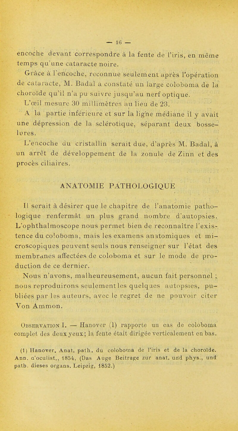 encoche devant correspondre à la fente de l'iris, en même temps qu'une cataracte noire. Grâce à l'encoche, reconnue seulement après l'opération de cataracte, M. Badal a constaté un large coloboma de la choroïde qu'il n'a pu suivre jusqu'au nerf optique. L'œil mesure 30 millimètres au lieu de 23. A la partie inférieure et sur la ligne médiane il y avait une dépression de la sclérotique, séparant deux bosse- lures. L'encoche du cristallin serait due, d'après M. Badal, à un arrêt de développement de la zonule de Zinn et des procès ciliaires. ANATOMIE PATHOLOGIQUE Il serait à désirer que le chapitre de l'anatomie patho- logique renfermât un plus grand nombre d'autopsies. L'ophthalmoscope nous permet bien de reconnaître l'exis- tence du coloboma, mais les examens anatomiques et mi- croscopiques peuvent seuls nous renseigner sur l'état des membranes affectées de coloboma et sur le mode de pro- duction de ce dernier. Nous n'avons, malheureusement, aucun fait personnel ; nous reproduirons seulementles quelques autopsies, pu- bliées par les auteurs, avec le regret de ne pouvoir citer Von Ammon. Observation I. — Hanover (1) rapporte un cas de coloboma complet des deux yeux; la fente était dirigée verticalement en bas. (1) Hanover. Anat. path. du coloboma de l'iris et de la choroïde. Ann. a'oculist., 1854. (Das Auge Beitrage zur anat. urîd phys., und patb. dièses organs. Leipzig, 1852.)
