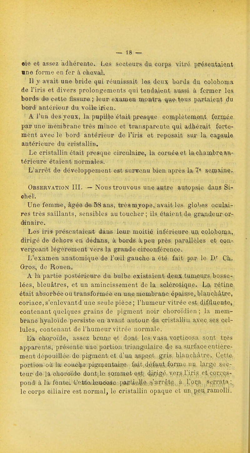 oie et assez adhérente. Les secteurs du corps vitré présentaient «ne forme en fer à cheval. Il y avait une bride qui réunissait les deux bords du colobonaa de l'iris et divers prolongements qui tendaient aussi à fermer les bords de cette fissure; leur examen montra que tous partaient du bord antérieur du voileirien. A l'un des yeux, la pupille était presque complètement fermée par une membrane très mince et transparente qui adhérait forte- ment avec le bord antérieur de l'iris et reposait sur la capsule antérieure du cristallin. Le cristallin était presque circulaire, la corné©, et la chambre an- térieure étaient normales. L'arrêt de développement est survenu bien après la 7e semaine. Observation III. — Noustrouvous une autre autopsi,e dans Si- ebel. Une femme, âgée de 58 ans, très,myope, avait les globes oculai- res très saillants, sensibles au toucher; ils étaient de grandeur or- dinaire. Les iris présentaient dans Ie,ur moitié inférieure un coloboma, dirigé de dehors en dédans, à bords à peu près parallèles et con- vergeant légèrement vers la grande circonférence. L'examen anatomique de l'œil gauche a été fait par le Dr Ch. Gros, de Rouen. A la partie postérieure du bulbe existaient deux tumeurs bosse- lées, bleuâtres, et un amincissement de la sclérotique. La rétine était absorbée ou transformée en une membrane épaisse, blanchâtre, coriace, s'enlevantd'une seule pièce; l'humeur vitrée est diflluente, contenant quelques grains de pigment noir choroïdien ; la mem- brane hyaloïde persiste en avant autour du cristallin avec ses cel- lules, contenant de l'humeur vitrée normale. La choroïde, assez brune et dont les vasa vorticosa sont très apparents, présente une portion triangulaire de sa surface entière- ment dépouillée de pigment et d'un aspect gris blanchâtre. Çet,te portion où la couche piginentajoje. liait,d$$M}&.forme nu largue sec- teur de la ohoroïd'o dont, le sommet est; djifiigé. vers.L'iris et eori es- pond à la fontes (t!r.'irtie,Leuoo3o pa^ffi^lile ,s'arrête ù 1,'oça sorratn : le corps oiliaire est normal, le cristallin opaque et un peu ramolli.